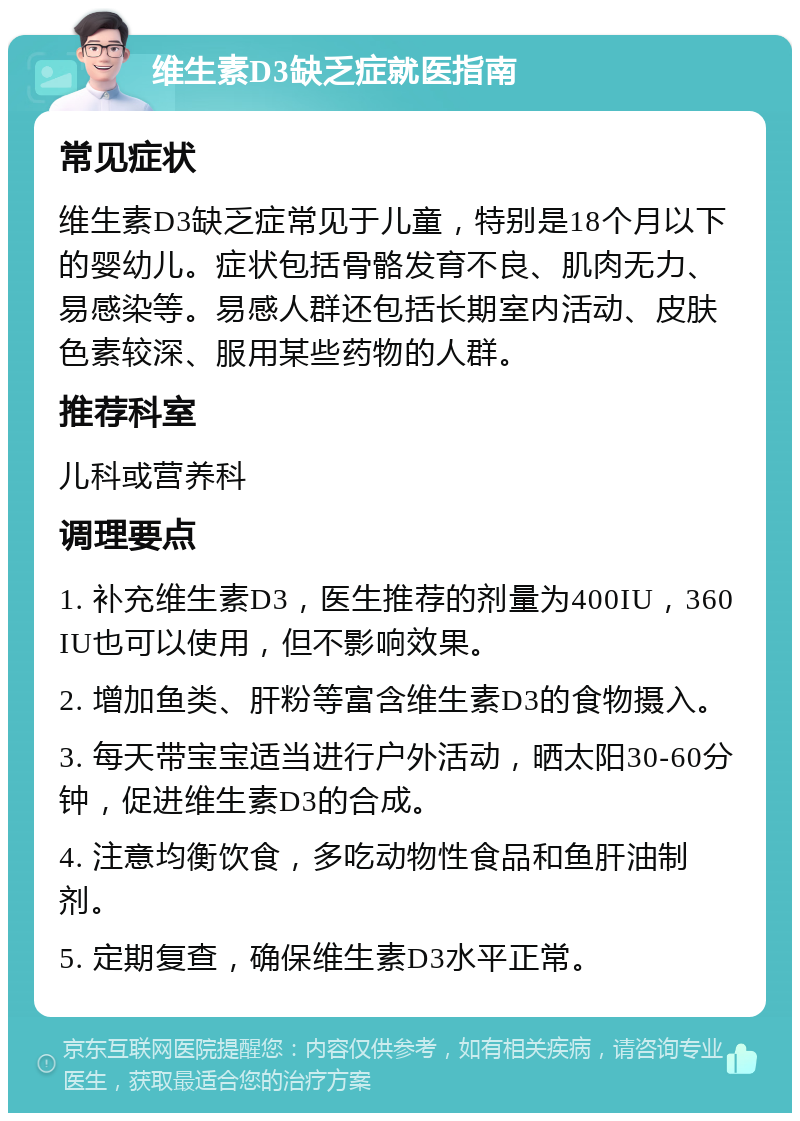 维生素D3缺乏症就医指南 常见症状 维生素D3缺乏症常见于儿童，特别是18个月以下的婴幼儿。症状包括骨骼发育不良、肌肉无力、易感染等。易感人群还包括长期室内活动、皮肤色素较深、服用某些药物的人群。 推荐科室 儿科或营养科 调理要点 1. 补充维生素D3，医生推荐的剂量为400IU，360IU也可以使用，但不影响效果。 2. 增加鱼类、肝粉等富含维生素D3的食物摄入。 3. 每天带宝宝适当进行户外活动，晒太阳30-60分钟，促进维生素D3的合成。 4. 注意均衡饮食，多吃动物性食品和鱼肝油制剂。 5. 定期复查，确保维生素D3水平正常。