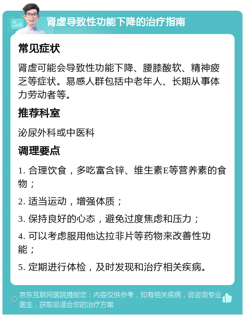 肾虚导致性功能下降的治疗指南 常见症状 肾虚可能会导致性功能下降、腰膝酸软、精神疲乏等症状。易感人群包括中老年人、长期从事体力劳动者等。 推荐科室 泌尿外科或中医科 调理要点 1. 合理饮食，多吃富含锌、维生素E等营养素的食物； 2. 适当运动，增强体质； 3. 保持良好的心态，避免过度焦虑和压力； 4. 可以考虑服用他达拉非片等药物来改善性功能； 5. 定期进行体检，及时发现和治疗相关疾病。