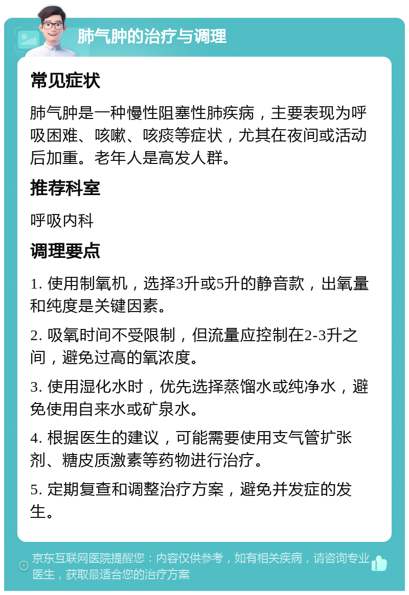 肺气肿的治疗与调理 常见症状 肺气肿是一种慢性阻塞性肺疾病，主要表现为呼吸困难、咳嗽、咳痰等症状，尤其在夜间或活动后加重。老年人是高发人群。 推荐科室 呼吸内科 调理要点 1. 使用制氧机，选择3升或5升的静音款，出氧量和纯度是关键因素。 2. 吸氧时间不受限制，但流量应控制在2-3升之间，避免过高的氧浓度。 3. 使用湿化水时，优先选择蒸馏水或纯净水，避免使用自来水或矿泉水。 4. 根据医生的建议，可能需要使用支气管扩张剂、糖皮质激素等药物进行治疗。 5. 定期复查和调整治疗方案，避免并发症的发生。