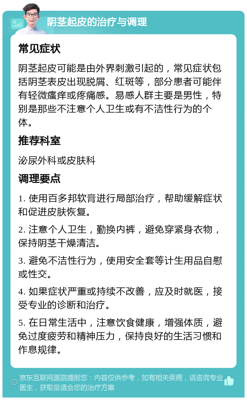 阴茎起皮的治疗与调理 常见症状 阴茎起皮可能是由外界刺激引起的，常见症状包括阴茎表皮出现脱屑、红斑等，部分患者可能伴有轻微瘙痒或疼痛感。易感人群主要是男性，特别是那些不注意个人卫生或有不洁性行为的个体。 推荐科室 泌尿外科或皮肤科 调理要点 1. 使用百多邦软膏进行局部治疗，帮助缓解症状和促进皮肤恢复。 2. 注意个人卫生，勤换内裤，避免穿紧身衣物，保持阴茎干燥清洁。 3. 避免不洁性行为，使用安全套等计生用品自慰或性交。 4. 如果症状严重或持续不改善，应及时就医，接受专业的诊断和治疗。 5. 在日常生活中，注意饮食健康，增强体质，避免过度疲劳和精神压力，保持良好的生活习惯和作息规律。