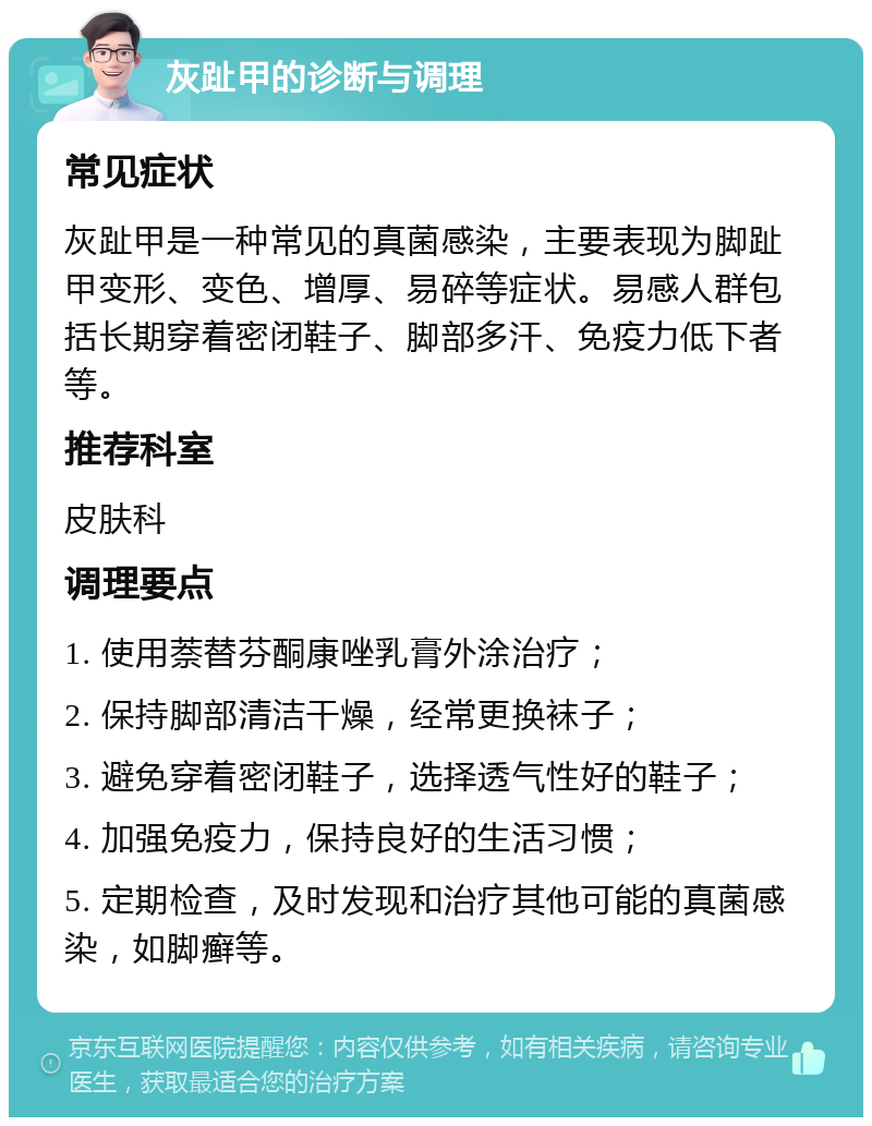 灰趾甲的诊断与调理 常见症状 灰趾甲是一种常见的真菌感染，主要表现为脚趾甲变形、变色、增厚、易碎等症状。易感人群包括长期穿着密闭鞋子、脚部多汗、免疫力低下者等。 推荐科室 皮肤科 调理要点 1. 使用萘替芬酮康唑乳膏外涂治疗； 2. 保持脚部清洁干燥，经常更换袜子； 3. 避免穿着密闭鞋子，选择透气性好的鞋子； 4. 加强免疫力，保持良好的生活习惯； 5. 定期检查，及时发现和治疗其他可能的真菌感染，如脚癣等。