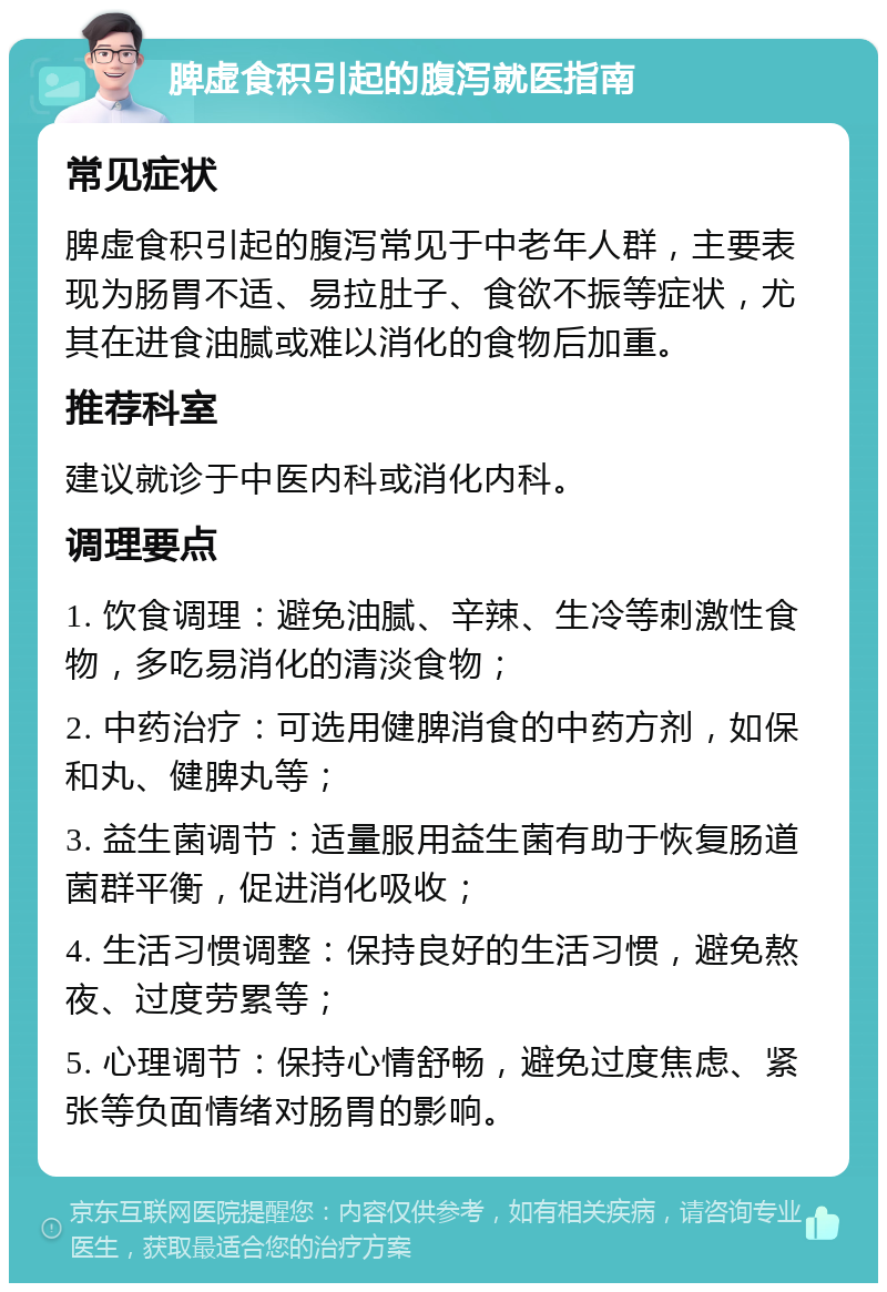 脾虚食积引起的腹泻就医指南 常见症状 脾虚食积引起的腹泻常见于中老年人群，主要表现为肠胃不适、易拉肚子、食欲不振等症状，尤其在进食油腻或难以消化的食物后加重。 推荐科室 建议就诊于中医内科或消化内科。 调理要点 1. 饮食调理：避免油腻、辛辣、生冷等刺激性食物，多吃易消化的清淡食物； 2. 中药治疗：可选用健脾消食的中药方剂，如保和丸、健脾丸等； 3. 益生菌调节：适量服用益生菌有助于恢复肠道菌群平衡，促进消化吸收； 4. 生活习惯调整：保持良好的生活习惯，避免熬夜、过度劳累等； 5. 心理调节：保持心情舒畅，避免过度焦虑、紧张等负面情绪对肠胃的影响。