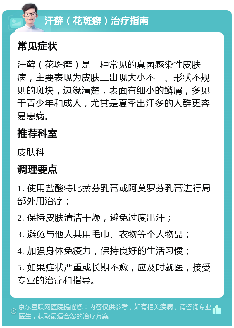 汗藓（花斑癣）治疗指南 常见症状 汗藓（花斑癣）是一种常见的真菌感染性皮肤病，主要表现为皮肤上出现大小不一、形状不规则的斑块，边缘清楚，表面有细小的鳞屑，多见于青少年和成人，尤其是夏季出汗多的人群更容易患病。 推荐科室 皮肤科 调理要点 1. 使用盐酸特比萘芬乳膏或阿莫罗芬乳膏进行局部外用治疗； 2. 保持皮肤清洁干燥，避免过度出汗； 3. 避免与他人共用毛巾、衣物等个人物品； 4. 加强身体免疫力，保持良好的生活习惯； 5. 如果症状严重或长期不愈，应及时就医，接受专业的治疗和指导。