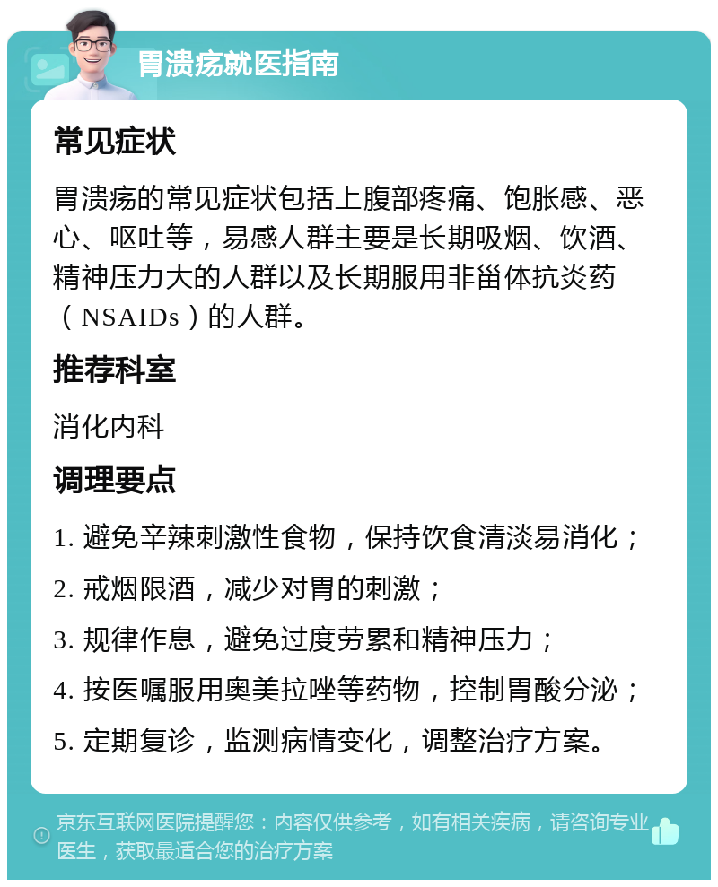 胃溃疡就医指南 常见症状 胃溃疡的常见症状包括上腹部疼痛、饱胀感、恶心、呕吐等，易感人群主要是长期吸烟、饮酒、精神压力大的人群以及长期服用非甾体抗炎药（NSAIDs）的人群。 推荐科室 消化内科 调理要点 1. 避免辛辣刺激性食物，保持饮食清淡易消化； 2. 戒烟限酒，减少对胃的刺激； 3. 规律作息，避免过度劳累和精神压力； 4. 按医嘱服用奥美拉唑等药物，控制胃酸分泌； 5. 定期复诊，监测病情变化，调整治疗方案。