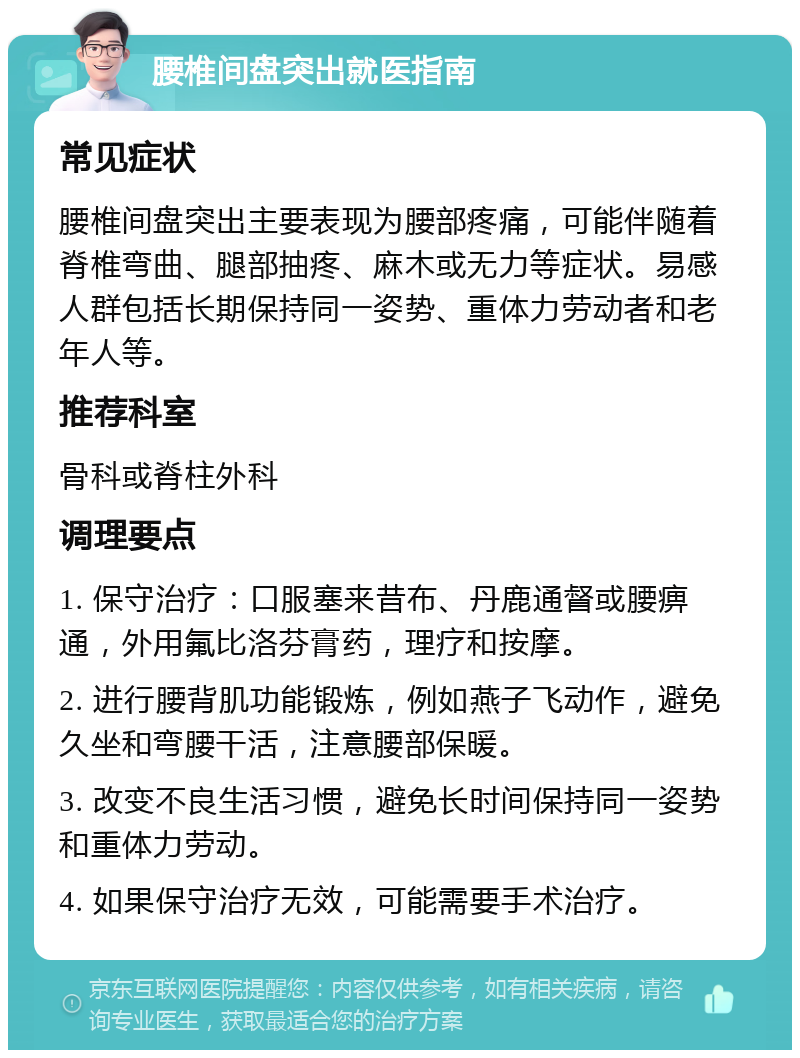 腰椎间盘突出就医指南 常见症状 腰椎间盘突出主要表现为腰部疼痛，可能伴随着脊椎弯曲、腿部抽疼、麻木或无力等症状。易感人群包括长期保持同一姿势、重体力劳动者和老年人等。 推荐科室 骨科或脊柱外科 调理要点 1. 保守治疗：口服塞来昔布、丹鹿通督或腰痹通，外用氟比洛芬膏药，理疗和按摩。 2. 进行腰背肌功能锻炼，例如燕子飞动作，避免久坐和弯腰干活，注意腰部保暖。 3. 改变不良生活习惯，避免长时间保持同一姿势和重体力劳动。 4. 如果保守治疗无效，可能需要手术治疗。