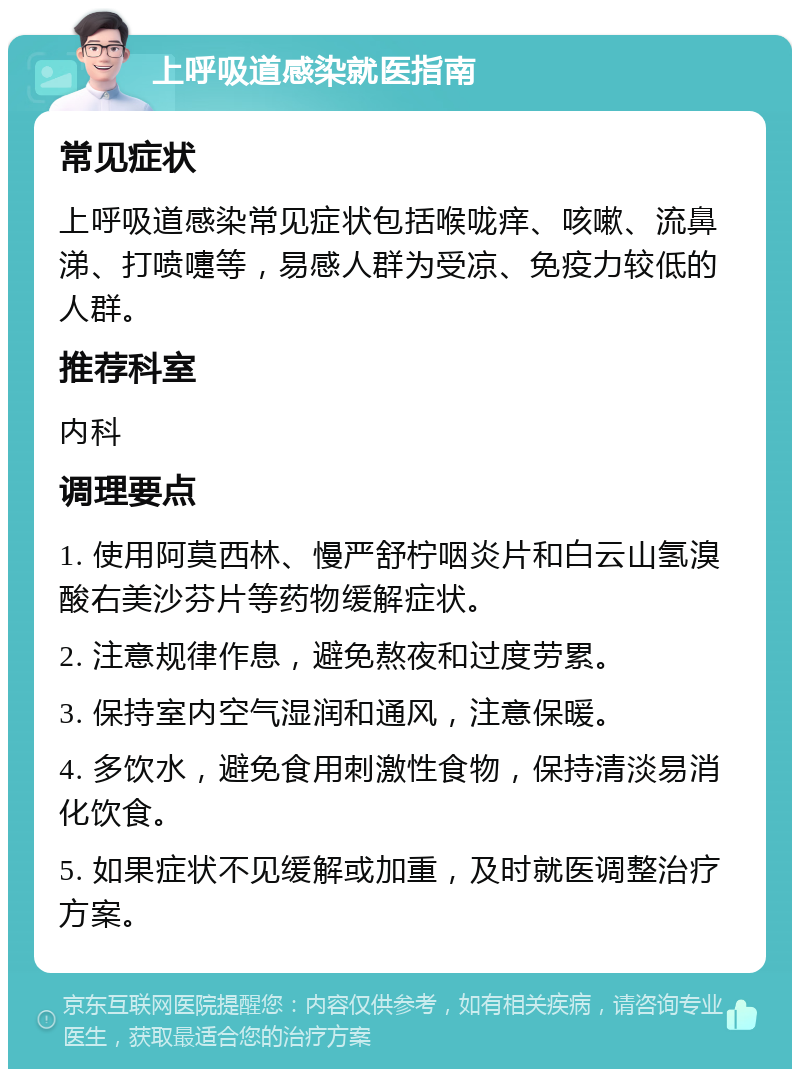 上呼吸道感染就医指南 常见症状 上呼吸道感染常见症状包括喉咙痒、咳嗽、流鼻涕、打喷嚏等，易感人群为受凉、免疫力较低的人群。 推荐科室 内科 调理要点 1. 使用阿莫西林、慢严舒柠咽炎片和白云山氢溴酸右美沙芬片等药物缓解症状。 2. 注意规律作息，避免熬夜和过度劳累。 3. 保持室内空气湿润和通风，注意保暖。 4. 多饮水，避免食用刺激性食物，保持清淡易消化饮食。 5. 如果症状不见缓解或加重，及时就医调整治疗方案。