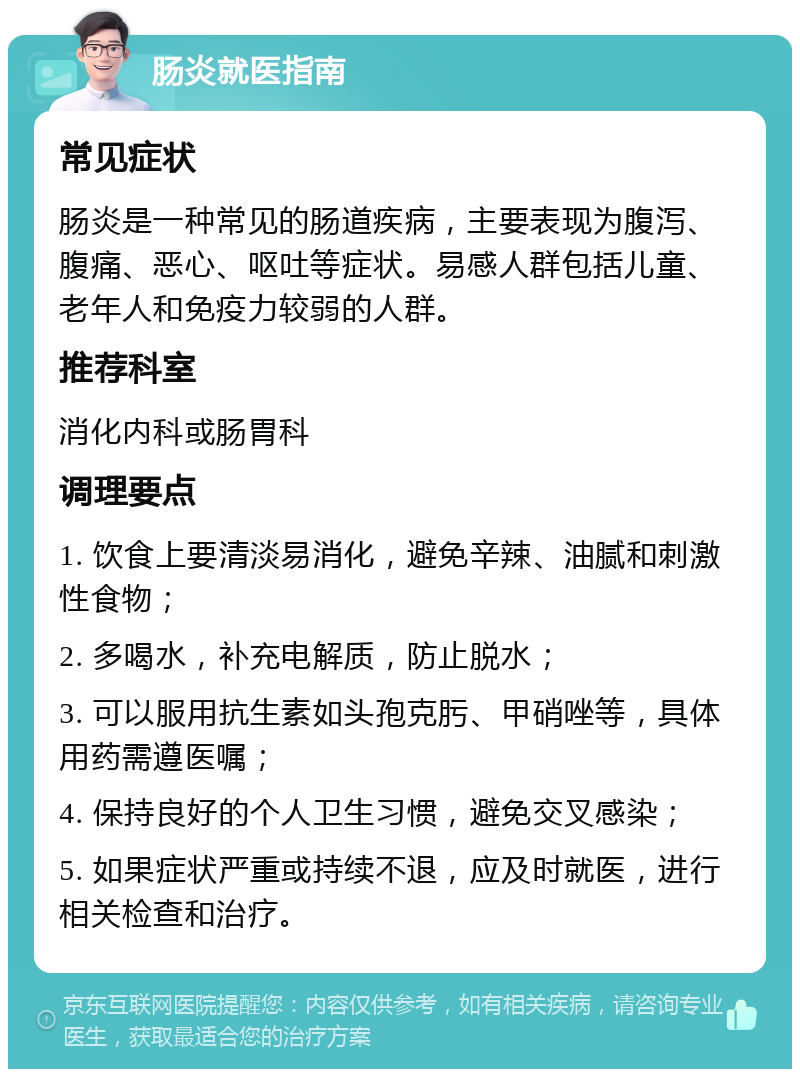 肠炎就医指南 常见症状 肠炎是一种常见的肠道疾病，主要表现为腹泻、腹痛、恶心、呕吐等症状。易感人群包括儿童、老年人和免疫力较弱的人群。 推荐科室 消化内科或肠胃科 调理要点 1. 饮食上要清淡易消化，避免辛辣、油腻和刺激性食物； 2. 多喝水，补充电解质，防止脱水； 3. 可以服用抗生素如头孢克肟、甲硝唑等，具体用药需遵医嘱； 4. 保持良好的个人卫生习惯，避免交叉感染； 5. 如果症状严重或持续不退，应及时就医，进行相关检查和治疗。