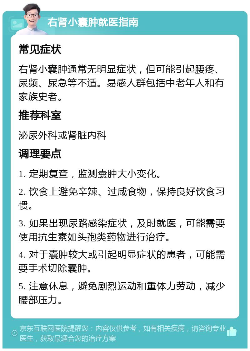 右肾小囊肿就医指南 常见症状 右肾小囊肿通常无明显症状，但可能引起腰疼、尿频、尿急等不适。易感人群包括中老年人和有家族史者。 推荐科室 泌尿外科或肾脏内科 调理要点 1. 定期复查，监测囊肿大小变化。 2. 饮食上避免辛辣、过咸食物，保持良好饮食习惯。 3. 如果出现尿路感染症状，及时就医，可能需要使用抗生素如头孢类药物进行治疗。 4. 对于囊肿较大或引起明显症状的患者，可能需要手术切除囊肿。 5. 注意休息，避免剧烈运动和重体力劳动，减少腰部压力。