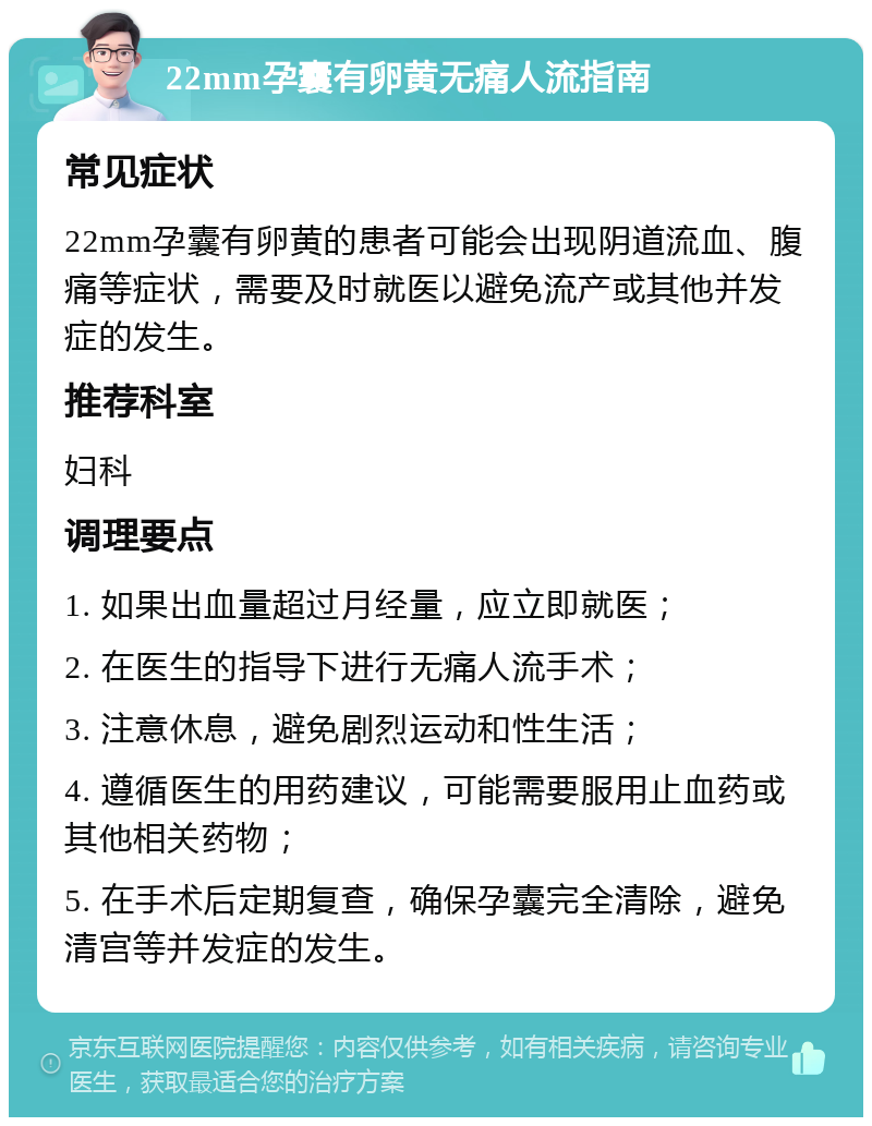 22mm孕囊有卵黄无痛人流指南 常见症状 22mm孕囊有卵黄的患者可能会出现阴道流血、腹痛等症状，需要及时就医以避免流产或其他并发症的发生。 推荐科室 妇科 调理要点 1. 如果出血量超过月经量，应立即就医； 2. 在医生的指导下进行无痛人流手术； 3. 注意休息，避免剧烈运动和性生活； 4. 遵循医生的用药建议，可能需要服用止血药或其他相关药物； 5. 在手术后定期复查，确保孕囊完全清除，避免清宫等并发症的发生。