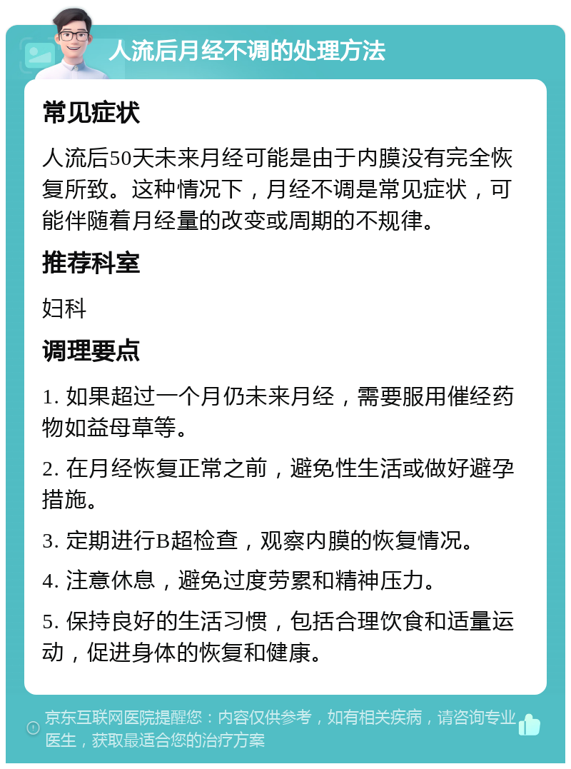 人流后月经不调的处理方法 常见症状 人流后50天未来月经可能是由于内膜没有完全恢复所致。这种情况下，月经不调是常见症状，可能伴随着月经量的改变或周期的不规律。 推荐科室 妇科 调理要点 1. 如果超过一个月仍未来月经，需要服用催经药物如益母草等。 2. 在月经恢复正常之前，避免性生活或做好避孕措施。 3. 定期进行B超检查，观察内膜的恢复情况。 4. 注意休息，避免过度劳累和精神压力。 5. 保持良好的生活习惯，包括合理饮食和适量运动，促进身体的恢复和健康。