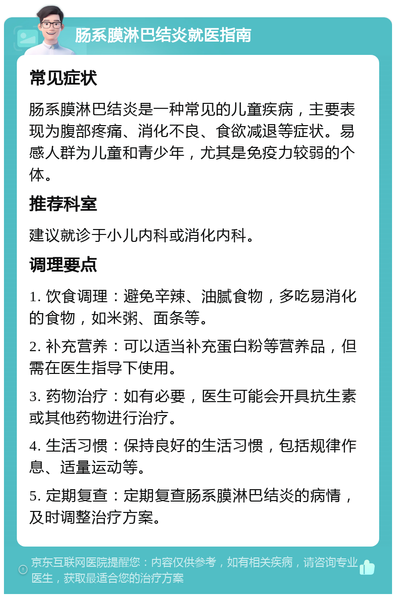 肠系膜淋巴结炎就医指南 常见症状 肠系膜淋巴结炎是一种常见的儿童疾病，主要表现为腹部疼痛、消化不良、食欲减退等症状。易感人群为儿童和青少年，尤其是免疫力较弱的个体。 推荐科室 建议就诊于小儿内科或消化内科。 调理要点 1. 饮食调理：避免辛辣、油腻食物，多吃易消化的食物，如米粥、面条等。 2. 补充营养：可以适当补充蛋白粉等营养品，但需在医生指导下使用。 3. 药物治疗：如有必要，医生可能会开具抗生素或其他药物进行治疗。 4. 生活习惯：保持良好的生活习惯，包括规律作息、适量运动等。 5. 定期复查：定期复查肠系膜淋巴结炎的病情，及时调整治疗方案。