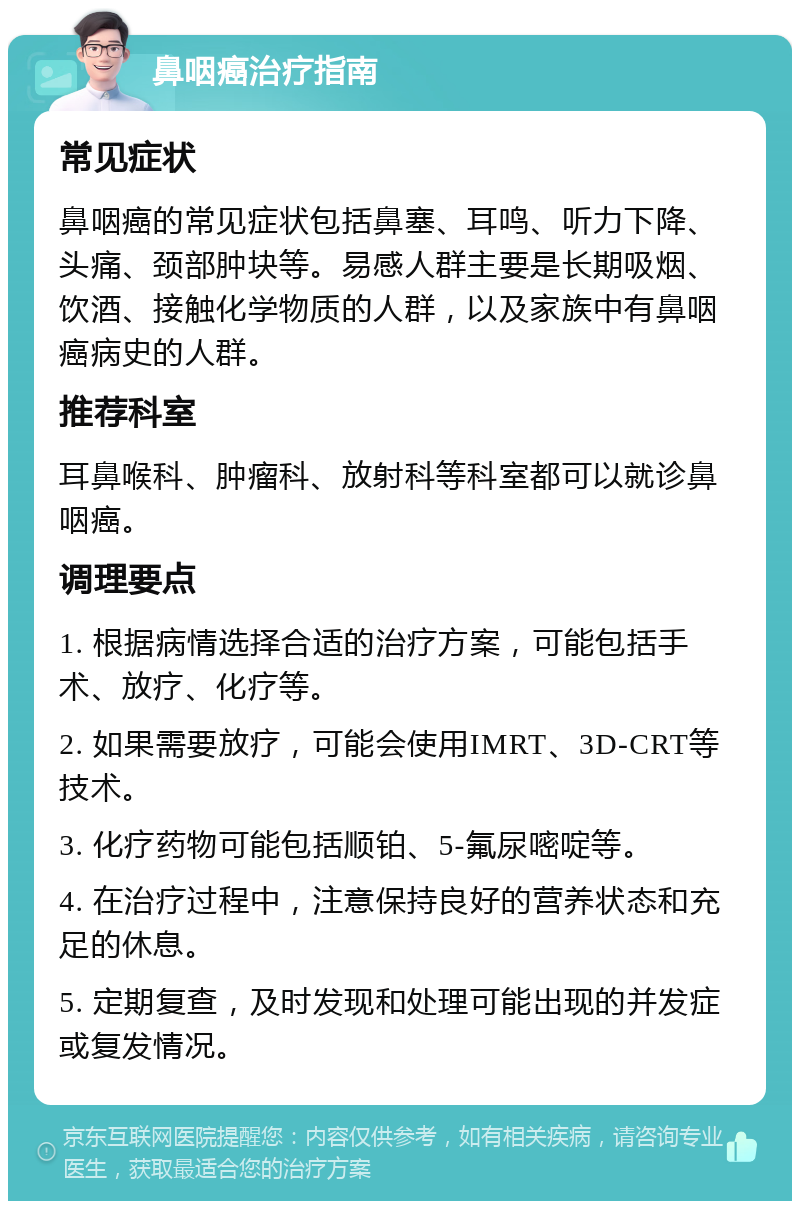 鼻咽癌治疗指南 常见症状 鼻咽癌的常见症状包括鼻塞、耳鸣、听力下降、头痛、颈部肿块等。易感人群主要是长期吸烟、饮酒、接触化学物质的人群，以及家族中有鼻咽癌病史的人群。 推荐科室 耳鼻喉科、肿瘤科、放射科等科室都可以就诊鼻咽癌。 调理要点 1. 根据病情选择合适的治疗方案，可能包括手术、放疗、化疗等。 2. 如果需要放疗，可能会使用IMRT、3D-CRT等技术。 3. 化疗药物可能包括顺铂、5-氟尿嘧啶等。 4. 在治疗过程中，注意保持良好的营养状态和充足的休息。 5. 定期复查，及时发现和处理可能出现的并发症或复发情况。