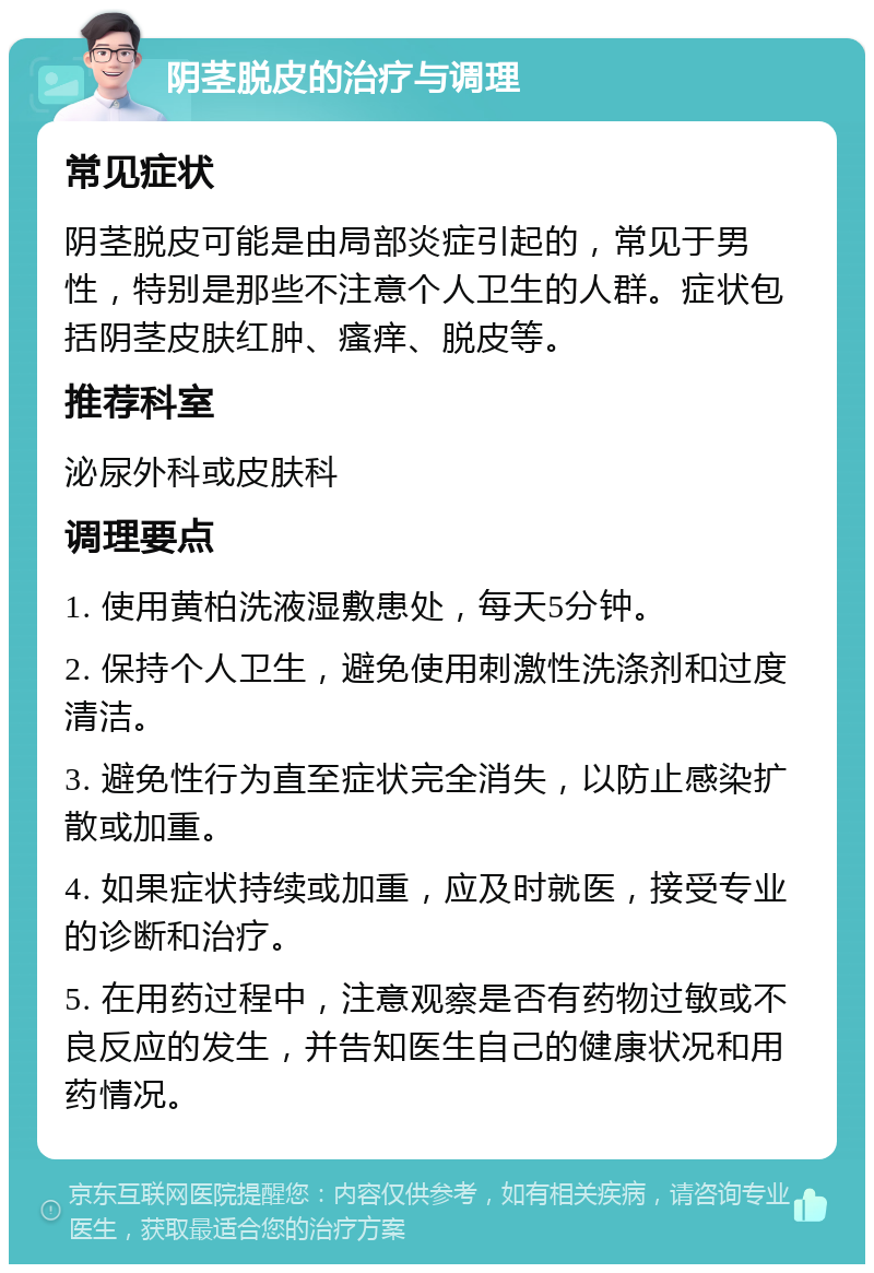 阴茎脱皮的治疗与调理 常见症状 阴茎脱皮可能是由局部炎症引起的，常见于男性，特别是那些不注意个人卫生的人群。症状包括阴茎皮肤红肿、瘙痒、脱皮等。 推荐科室 泌尿外科或皮肤科 调理要点 1. 使用黄柏洗液湿敷患处，每天5分钟。 2. 保持个人卫生，避免使用刺激性洗涤剂和过度清洁。 3. 避免性行为直至症状完全消失，以防止感染扩散或加重。 4. 如果症状持续或加重，应及时就医，接受专业的诊断和治疗。 5. 在用药过程中，注意观察是否有药物过敏或不良反应的发生，并告知医生自己的健康状况和用药情况。