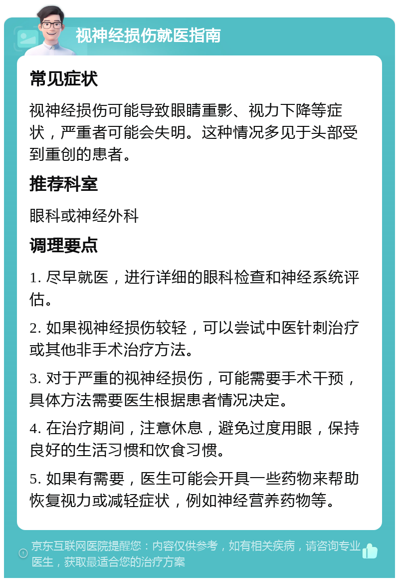 视神经损伤就医指南 常见症状 视神经损伤可能导致眼睛重影、视力下降等症状，严重者可能会失明。这种情况多见于头部受到重创的患者。 推荐科室 眼科或神经外科 调理要点 1. 尽早就医，进行详细的眼科检查和神经系统评估。 2. 如果视神经损伤较轻，可以尝试中医针刺治疗或其他非手术治疗方法。 3. 对于严重的视神经损伤，可能需要手术干预，具体方法需要医生根据患者情况决定。 4. 在治疗期间，注意休息，避免过度用眼，保持良好的生活习惯和饮食习惯。 5. 如果有需要，医生可能会开具一些药物来帮助恢复视力或减轻症状，例如神经营养药物等。