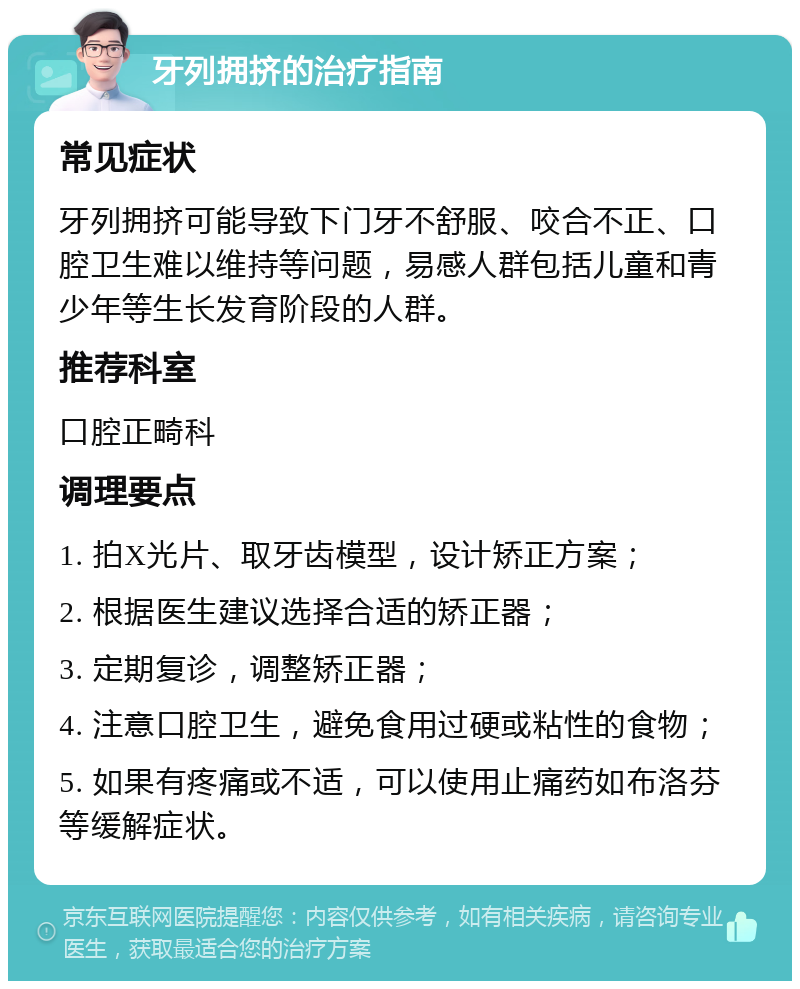 牙列拥挤的治疗指南 常见症状 牙列拥挤可能导致下门牙不舒服、咬合不正、口腔卫生难以维持等问题，易感人群包括儿童和青少年等生长发育阶段的人群。 推荐科室 口腔正畸科 调理要点 1. 拍X光片、取牙齿模型，设计矫正方案； 2. 根据医生建议选择合适的矫正器； 3. 定期复诊，调整矫正器； 4. 注意口腔卫生，避免食用过硬或粘性的食物； 5. 如果有疼痛或不适，可以使用止痛药如布洛芬等缓解症状。