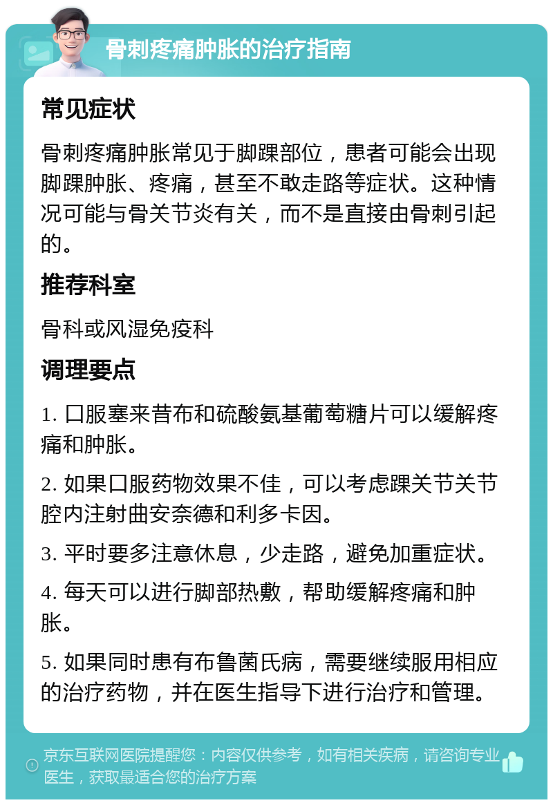 骨刺疼痛肿胀的治疗指南 常见症状 骨刺疼痛肿胀常见于脚踝部位，患者可能会出现脚踝肿胀、疼痛，甚至不敢走路等症状。这种情况可能与骨关节炎有关，而不是直接由骨刺引起的。 推荐科室 骨科或风湿免疫科 调理要点 1. 口服塞来昔布和硫酸氨基葡萄糖片可以缓解疼痛和肿胀。 2. 如果口服药物效果不佳，可以考虑踝关节关节腔内注射曲安奈德和利多卡因。 3. 平时要多注意休息，少走路，避免加重症状。 4. 每天可以进行脚部热敷，帮助缓解疼痛和肿胀。 5. 如果同时患有布鲁菌氏病，需要继续服用相应的治疗药物，并在医生指导下进行治疗和管理。