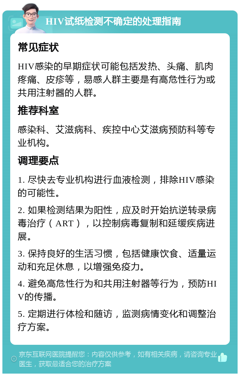 HIV试纸检测不确定的处理指南 常见症状 HIV感染的早期症状可能包括发热、头痛、肌肉疼痛、皮疹等，易感人群主要是有高危性行为或共用注射器的人群。 推荐科室 感染科、艾滋病科、疾控中心艾滋病预防科等专业机构。 调理要点 1. 尽快去专业机构进行血液检测，排除HIV感染的可能性。 2. 如果检测结果为阳性，应及时开始抗逆转录病毒治疗（ART），以控制病毒复制和延缓疾病进展。 3. 保持良好的生活习惯，包括健康饮食、适量运动和充足休息，以增强免疫力。 4. 避免高危性行为和共用注射器等行为，预防HIV的传播。 5. 定期进行体检和随访，监测病情变化和调整治疗方案。