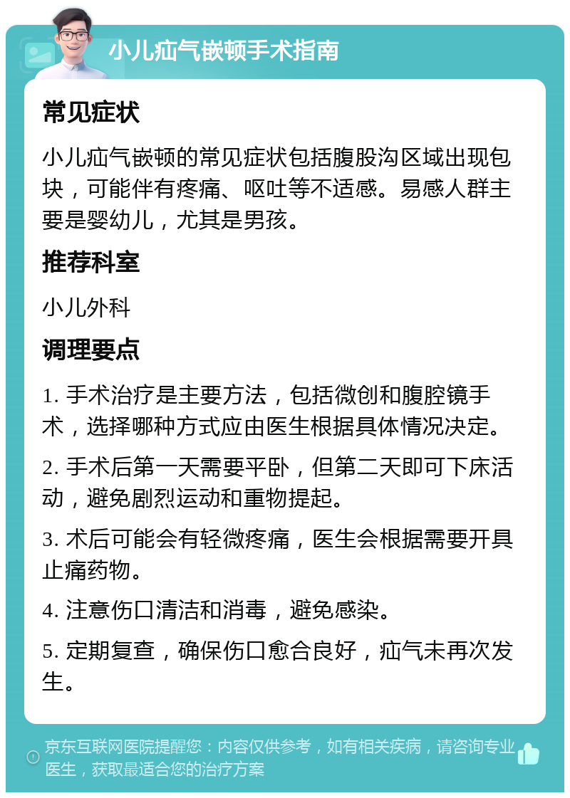 小儿疝气嵌顿手术指南 常见症状 小儿疝气嵌顿的常见症状包括腹股沟区域出现包块，可能伴有疼痛、呕吐等不适感。易感人群主要是婴幼儿，尤其是男孩。 推荐科室 小儿外科 调理要点 1. 手术治疗是主要方法，包括微创和腹腔镜手术，选择哪种方式应由医生根据具体情况决定。 2. 手术后第一天需要平卧，但第二天即可下床活动，避免剧烈运动和重物提起。 3. 术后可能会有轻微疼痛，医生会根据需要开具止痛药物。 4. 注意伤口清洁和消毒，避免感染。 5. 定期复查，确保伤口愈合良好，疝气未再次发生。