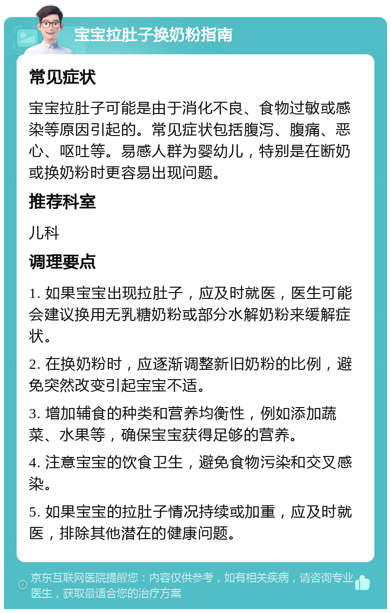 宝宝拉肚子换奶粉指南 常见症状 宝宝拉肚子可能是由于消化不良、食物过敏或感染等原因引起的。常见症状包括腹泻、腹痛、恶心、呕吐等。易感人群为婴幼儿，特别是在断奶或换奶粉时更容易出现问题。 推荐科室 儿科 调理要点 1. 如果宝宝出现拉肚子，应及时就医，医生可能会建议换用无乳糖奶粉或部分水解奶粉来缓解症状。 2. 在换奶粉时，应逐渐调整新旧奶粉的比例，避免突然改变引起宝宝不适。 3. 增加辅食的种类和营养均衡性，例如添加蔬菜、水果等，确保宝宝获得足够的营养。 4. 注意宝宝的饮食卫生，避免食物污染和交叉感染。 5. 如果宝宝的拉肚子情况持续或加重，应及时就医，排除其他潜在的健康问题。