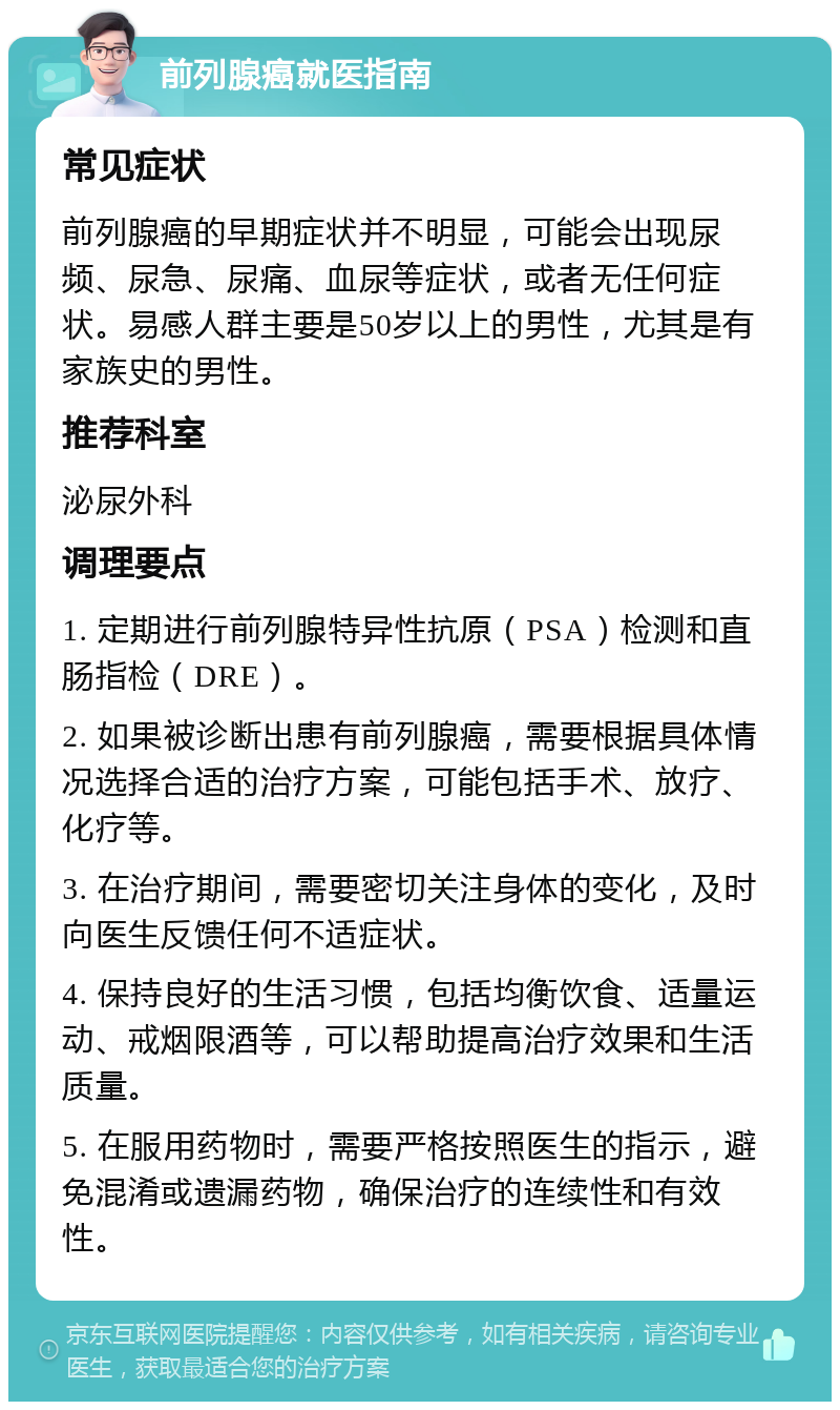 前列腺癌就医指南 常见症状 前列腺癌的早期症状并不明显，可能会出现尿频、尿急、尿痛、血尿等症状，或者无任何症状。易感人群主要是50岁以上的男性，尤其是有家族史的男性。 推荐科室 泌尿外科 调理要点 1. 定期进行前列腺特异性抗原（PSA）检测和直肠指检（DRE）。 2. 如果被诊断出患有前列腺癌，需要根据具体情况选择合适的治疗方案，可能包括手术、放疗、化疗等。 3. 在治疗期间，需要密切关注身体的变化，及时向医生反馈任何不适症状。 4. 保持良好的生活习惯，包括均衡饮食、适量运动、戒烟限酒等，可以帮助提高治疗效果和生活质量。 5. 在服用药物时，需要严格按照医生的指示，避免混淆或遗漏药物，确保治疗的连续性和有效性。