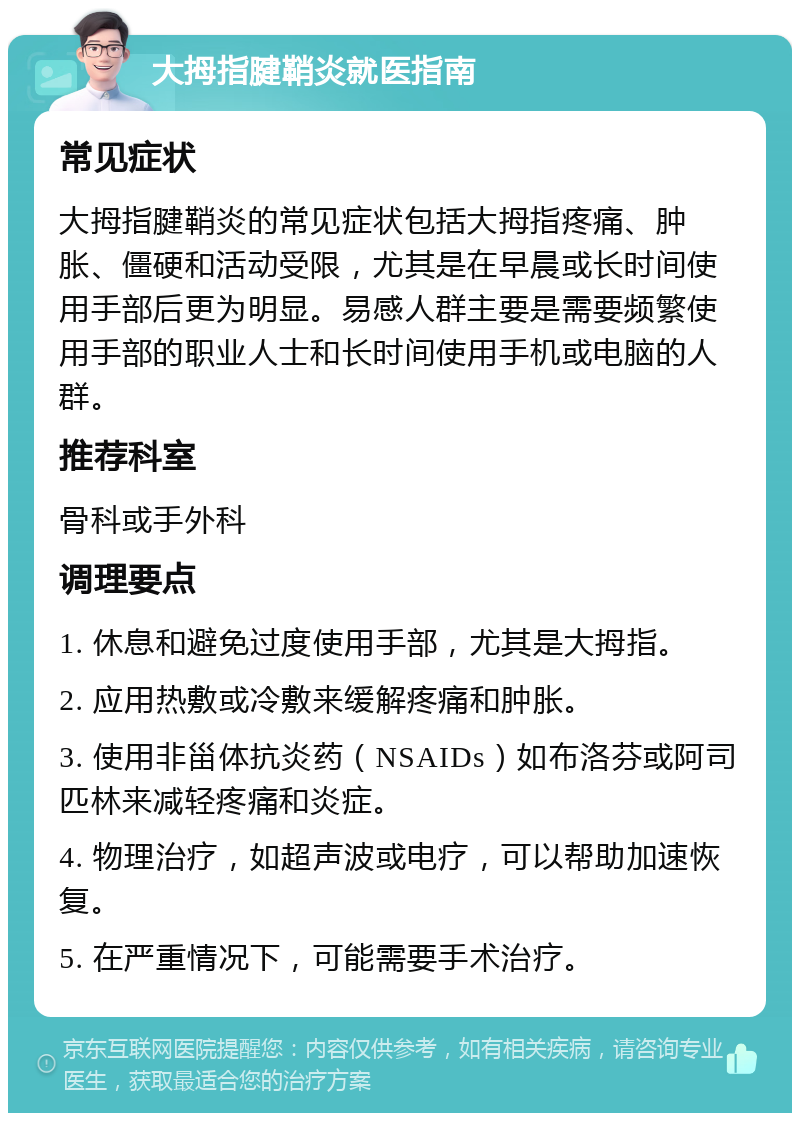 大拇指腱鞘炎就医指南 常见症状 大拇指腱鞘炎的常见症状包括大拇指疼痛、肿胀、僵硬和活动受限，尤其是在早晨或长时间使用手部后更为明显。易感人群主要是需要频繁使用手部的职业人士和长时间使用手机或电脑的人群。 推荐科室 骨科或手外科 调理要点 1. 休息和避免过度使用手部，尤其是大拇指。 2. 应用热敷或冷敷来缓解疼痛和肿胀。 3. 使用非甾体抗炎药（NSAIDs）如布洛芬或阿司匹林来减轻疼痛和炎症。 4. 物理治疗，如超声波或电疗，可以帮助加速恢复。 5. 在严重情况下，可能需要手术治疗。