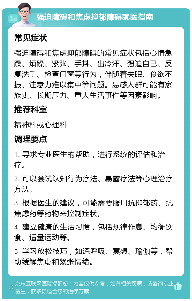 强迫障碍和焦虑抑郁障碍就医指南 常见症状 强迫障碍和焦虑抑郁障碍的常见症状包括心情急躁、烦躁、紧张、手抖、出冷汗、强迫自己、反复洗手、检查门窗等行为，伴随着失眠、食欲不振、注意力难以集中等问题。易感人群可能有家族史、长期压力、重大生活事件等因素影响。 推荐科室 精神科或心理科 调理要点 1. 寻求专业医生的帮助，进行系统的评估和治疗。 2. 可以尝试认知行为疗法、暴露疗法等心理治疗方法。 3. 根据医生的建议，可能需要服用抗抑郁药、抗焦虑药等药物来控制症状。 4. 建立健康的生活习惯，包括规律作息、均衡饮食、适量运动等。 5. 学习放松技巧，如深呼吸、冥想、瑜伽等，帮助缓解焦虑和紧张情绪。