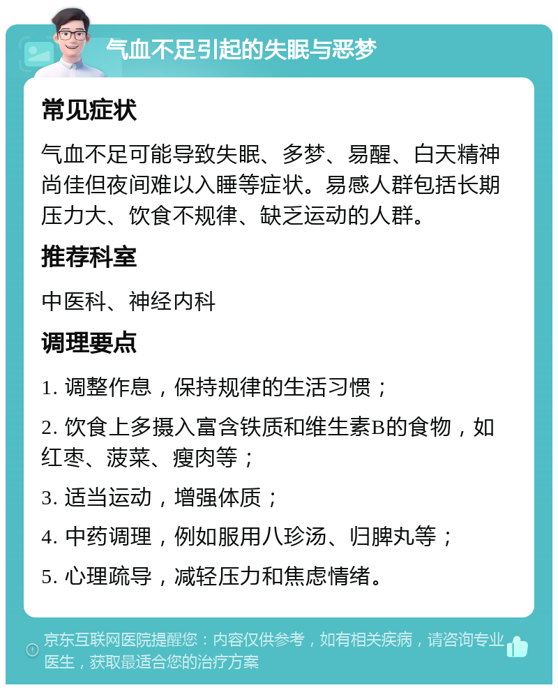 气血不足引起的失眠与恶梦 常见症状 气血不足可能导致失眠、多梦、易醒、白天精神尚佳但夜间难以入睡等症状。易感人群包括长期压力大、饮食不规律、缺乏运动的人群。 推荐科室 中医科、神经内科 调理要点 1. 调整作息，保持规律的生活习惯； 2. 饮食上多摄入富含铁质和维生素B的食物，如红枣、菠菜、瘦肉等； 3. 适当运动，增强体质； 4. 中药调理，例如服用八珍汤、归脾丸等； 5. 心理疏导，减轻压力和焦虑情绪。