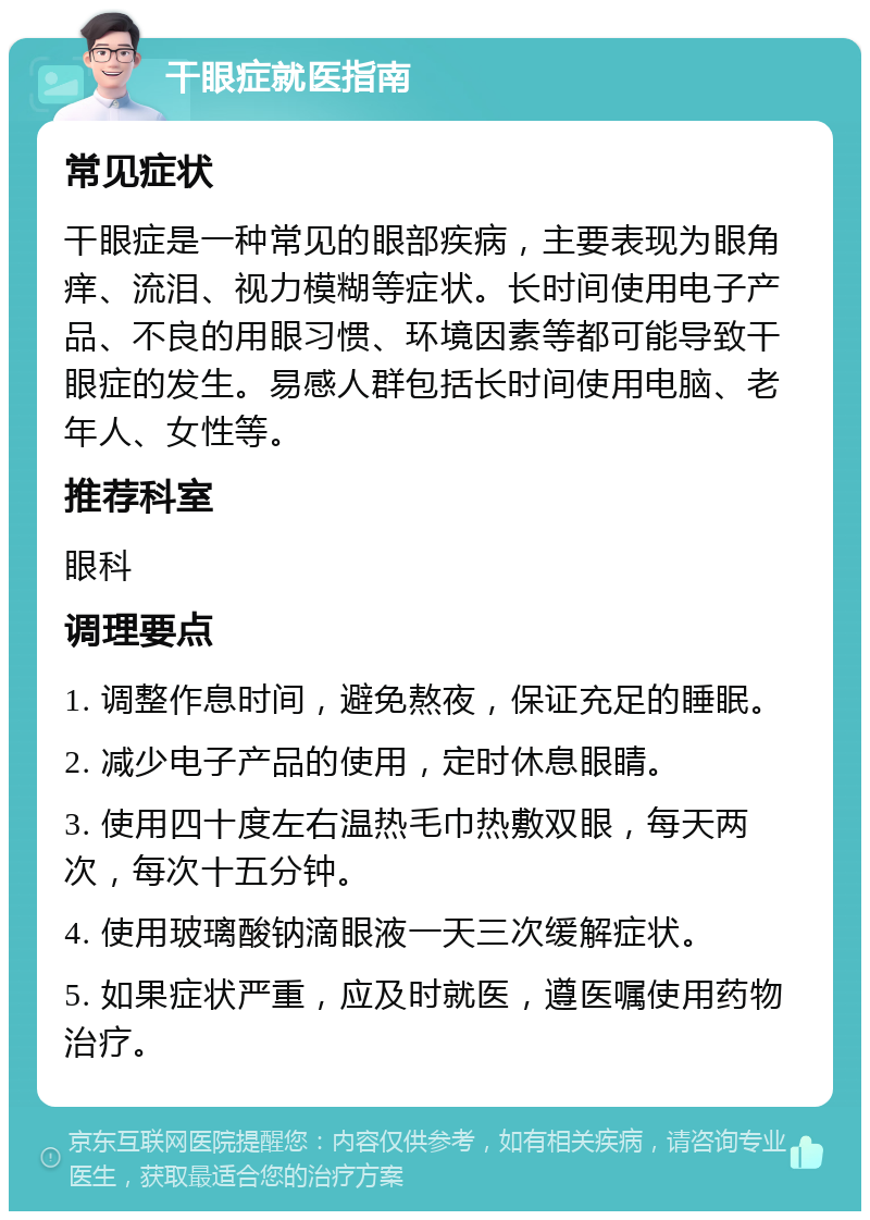 干眼症就医指南 常见症状 干眼症是一种常见的眼部疾病，主要表现为眼角痒、流泪、视力模糊等症状。长时间使用电子产品、不良的用眼习惯、环境因素等都可能导致干眼症的发生。易感人群包括长时间使用电脑、老年人、女性等。 推荐科室 眼科 调理要点 1. 调整作息时间，避免熬夜，保证充足的睡眠。 2. 减少电子产品的使用，定时休息眼睛。 3. 使用四十度左右温热毛巾热敷双眼，每天两次，每次十五分钟。 4. 使用玻璃酸钠滴眼液一天三次缓解症状。 5. 如果症状严重，应及时就医，遵医嘱使用药物治疗。