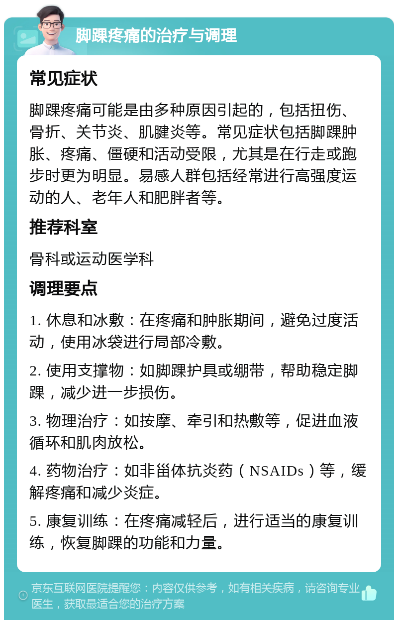 脚踝疼痛的治疗与调理 常见症状 脚踝疼痛可能是由多种原因引起的，包括扭伤、骨折、关节炎、肌腱炎等。常见症状包括脚踝肿胀、疼痛、僵硬和活动受限，尤其是在行走或跑步时更为明显。易感人群包括经常进行高强度运动的人、老年人和肥胖者等。 推荐科室 骨科或运动医学科 调理要点 1. 休息和冰敷：在疼痛和肿胀期间，避免过度活动，使用冰袋进行局部冷敷。 2. 使用支撑物：如脚踝护具或绷带，帮助稳定脚踝，减少进一步损伤。 3. 物理治疗：如按摩、牵引和热敷等，促进血液循环和肌肉放松。 4. 药物治疗：如非甾体抗炎药（NSAIDs）等，缓解疼痛和减少炎症。 5. 康复训练：在疼痛减轻后，进行适当的康复训练，恢复脚踝的功能和力量。