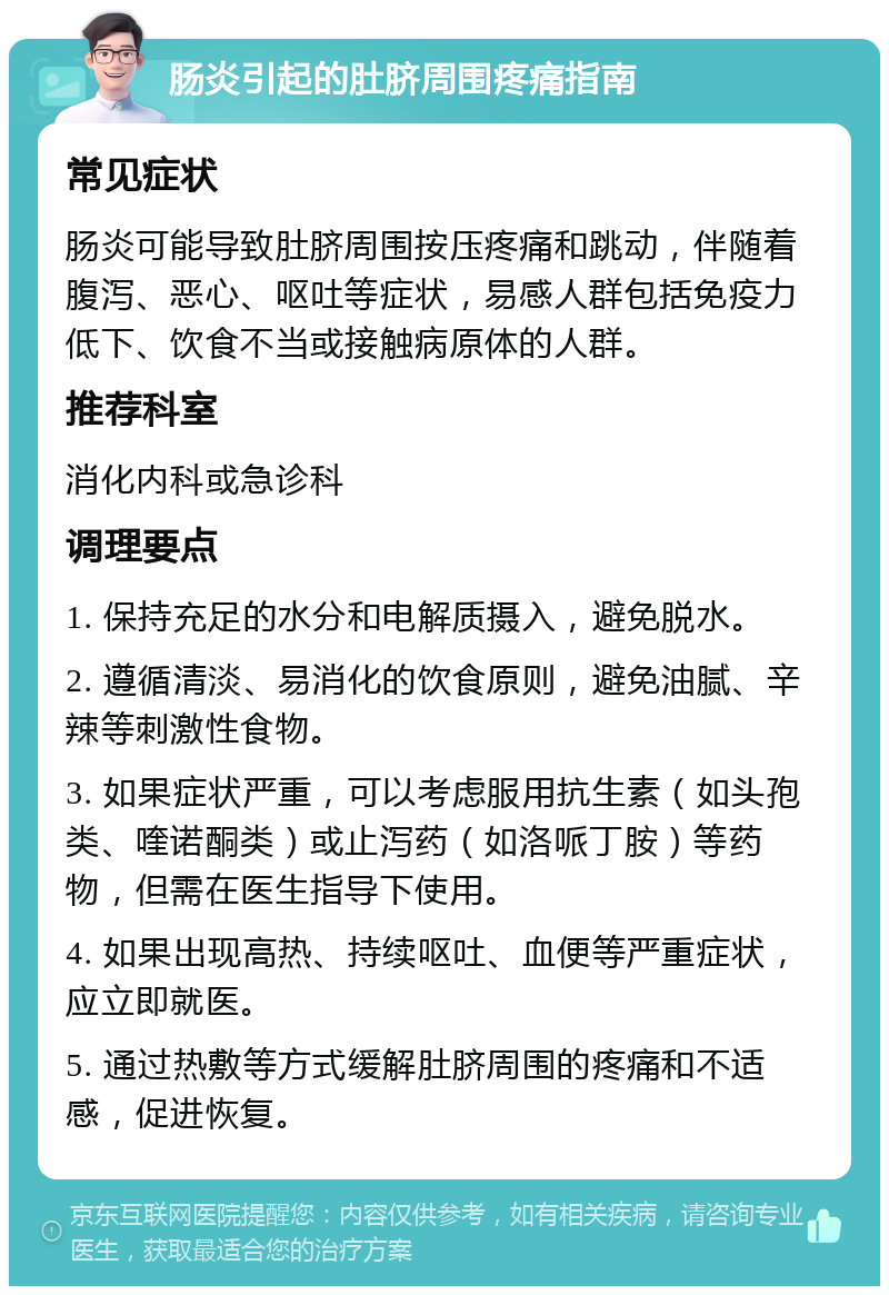 肠炎引起的肚脐周围疼痛指南 常见症状 肠炎可能导致肚脐周围按压疼痛和跳动，伴随着腹泻、恶心、呕吐等症状，易感人群包括免疫力低下、饮食不当或接触病原体的人群。 推荐科室 消化内科或急诊科 调理要点 1. 保持充足的水分和电解质摄入，避免脱水。 2. 遵循清淡、易消化的饮食原则，避免油腻、辛辣等刺激性食物。 3. 如果症状严重，可以考虑服用抗生素（如头孢类、喹诺酮类）或止泻药（如洛哌丁胺）等药物，但需在医生指导下使用。 4. 如果出现高热、持续呕吐、血便等严重症状，应立即就医。 5. 通过热敷等方式缓解肚脐周围的疼痛和不适感，促进恢复。