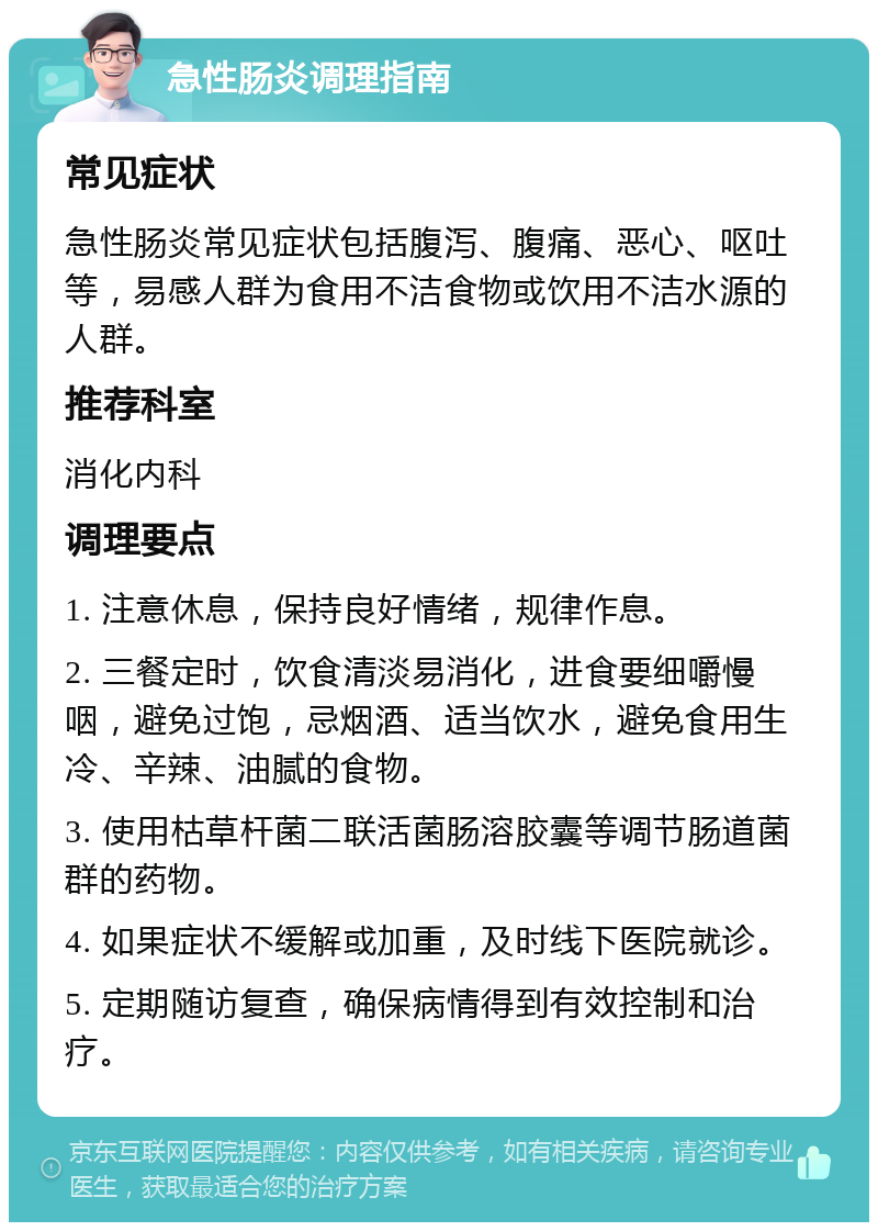 急性肠炎调理指南 常见症状 急性肠炎常见症状包括腹泻、腹痛、恶心、呕吐等，易感人群为食用不洁食物或饮用不洁水源的人群。 推荐科室 消化内科 调理要点 1. 注意休息，保持良好情绪，规律作息。 2. 三餐定时，饮食清淡易消化，进食要细嚼慢咽，避免过饱，忌烟酒、适当饮水，避免食用生冷、辛辣、油腻的食物。 3. 使用枯草杆菌二联活菌肠溶胶囊等调节肠道菌群的药物。 4. 如果症状不缓解或加重，及时线下医院就诊。 5. 定期随访复查，确保病情得到有效控制和治疗。