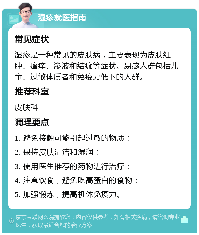 湿疹就医指南 常见症状 湿疹是一种常见的皮肤病，主要表现为皮肤红肿、瘙痒、渗液和结痂等症状。易感人群包括儿童、过敏体质者和免疫力低下的人群。 推荐科室 皮肤科 调理要点 1. 避免接触可能引起过敏的物质； 2. 保持皮肤清洁和湿润； 3. 使用医生推荐的药物进行治疗； 4. 注意饮食，避免吃高蛋白的食物； 5. 加强锻炼，提高机体免疫力。