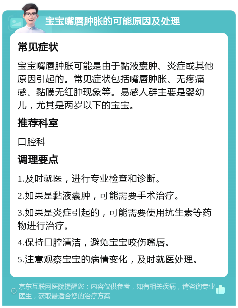 宝宝嘴唇肿胀的可能原因及处理 常见症状 宝宝嘴唇肿胀可能是由于黏液囊肿、炎症或其他原因引起的。常见症状包括嘴唇肿胀、无疼痛感、黏膜无红肿现象等。易感人群主要是婴幼儿，尤其是两岁以下的宝宝。 推荐科室 口腔科 调理要点 1.及时就医，进行专业检查和诊断。 2.如果是黏液囊肿，可能需要手术治疗。 3.如果是炎症引起的，可能需要使用抗生素等药物进行治疗。 4.保持口腔清洁，避免宝宝咬伤嘴唇。 5.注意观察宝宝的病情变化，及时就医处理。