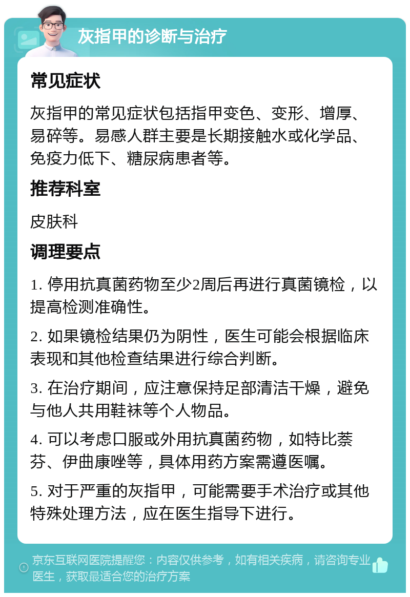 灰指甲的诊断与治疗 常见症状 灰指甲的常见症状包括指甲变色、变形、增厚、易碎等。易感人群主要是长期接触水或化学品、免疫力低下、糖尿病患者等。 推荐科室 皮肤科 调理要点 1. 停用抗真菌药物至少2周后再进行真菌镜检，以提高检测准确性。 2. 如果镜检结果仍为阴性，医生可能会根据临床表现和其他检查结果进行综合判断。 3. 在治疗期间，应注意保持足部清洁干燥，避免与他人共用鞋袜等个人物品。 4. 可以考虑口服或外用抗真菌药物，如特比萘芬、伊曲康唑等，具体用药方案需遵医嘱。 5. 对于严重的灰指甲，可能需要手术治疗或其他特殊处理方法，应在医生指导下进行。