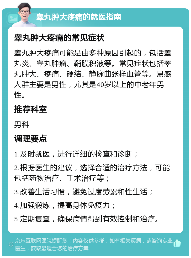 睾丸肿大疼痛的就医指南 睾丸肿大疼痛的常见症状 睾丸肿大疼痛可能是由多种原因引起的，包括睾丸炎、睾丸肿瘤、鞘膜积液等。常见症状包括睾丸肿大、疼痛、硬结、静脉曲张样血管等。易感人群主要是男性，尤其是40岁以上的中老年男性。 推荐科室 男科 调理要点 1.及时就医，进行详细的检查和诊断； 2.根据医生的建议，选择合适的治疗方法，可能包括药物治疗、手术治疗等； 3.改善生活习惯，避免过度劳累和性生活； 4.加强锻炼，提高身体免疫力； 5.定期复查，确保病情得到有效控制和治疗。