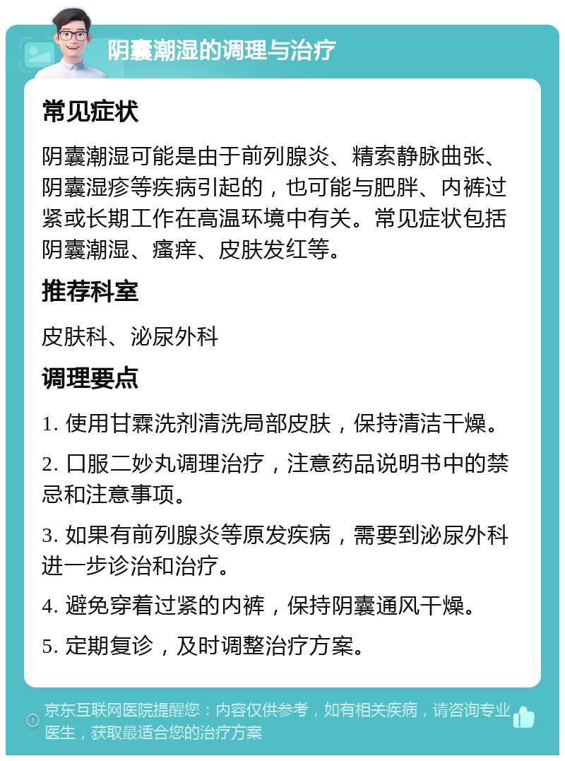 阴囊潮湿的调理与治疗 常见症状 阴囊潮湿可能是由于前列腺炎、精索静脉曲张、阴囊湿疹等疾病引起的，也可能与肥胖、内裤过紧或长期工作在高温环境中有关。常见症状包括阴囊潮湿、瘙痒、皮肤发红等。 推荐科室 皮肤科、泌尿外科 调理要点 1. 使用甘霖洗剂清洗局部皮肤，保持清洁干燥。 2. 口服二妙丸调理治疗，注意药品说明书中的禁忌和注意事项。 3. 如果有前列腺炎等原发疾病，需要到泌尿外科进一步诊治和治疗。 4. 避免穿着过紧的内裤，保持阴囊通风干燥。 5. 定期复诊，及时调整治疗方案。