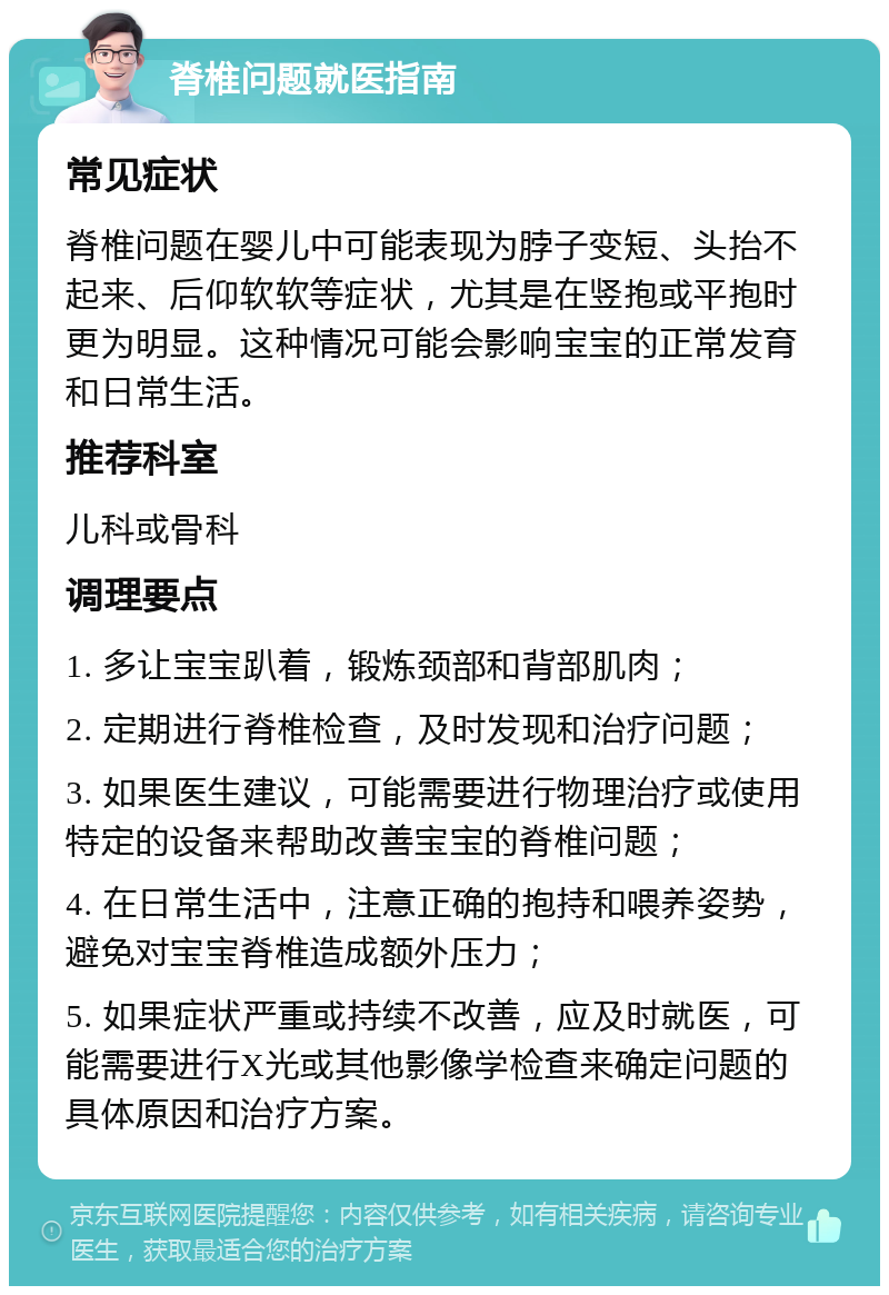 脊椎问题就医指南 常见症状 脊椎问题在婴儿中可能表现为脖子变短、头抬不起来、后仰软软等症状，尤其是在竖抱或平抱时更为明显。这种情况可能会影响宝宝的正常发育和日常生活。 推荐科室 儿科或骨科 调理要点 1. 多让宝宝趴着，锻炼颈部和背部肌肉； 2. 定期进行脊椎检查，及时发现和治疗问题； 3. 如果医生建议，可能需要进行物理治疗或使用特定的设备来帮助改善宝宝的脊椎问题； 4. 在日常生活中，注意正确的抱持和喂养姿势，避免对宝宝脊椎造成额外压力； 5. 如果症状严重或持续不改善，应及时就医，可能需要进行X光或其他影像学检查来确定问题的具体原因和治疗方案。