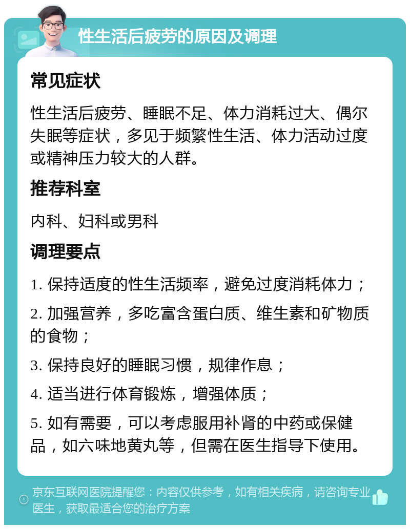 性生活后疲劳的原因及调理 常见症状 性生活后疲劳、睡眠不足、体力消耗过大、偶尔失眠等症状，多见于频繁性生活、体力活动过度或精神压力较大的人群。 推荐科室 内科、妇科或男科 调理要点 1. 保持适度的性生活频率，避免过度消耗体力； 2. 加强营养，多吃富含蛋白质、维生素和矿物质的食物； 3. 保持良好的睡眠习惯，规律作息； 4. 适当进行体育锻炼，增强体质； 5. 如有需要，可以考虑服用补肾的中药或保健品，如六味地黄丸等，但需在医生指导下使用。