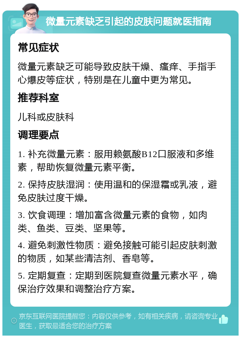 微量元素缺乏引起的皮肤问题就医指南 常见症状 微量元素缺乏可能导致皮肤干燥、瘙痒、手指手心爆皮等症状，特别是在儿童中更为常见。 推荐科室 儿科或皮肤科 调理要点 1. 补充微量元素：服用赖氨酸B12口服液和多维素，帮助恢复微量元素平衡。 2. 保持皮肤湿润：使用温和的保湿霜或乳液，避免皮肤过度干燥。 3. 饮食调理：增加富含微量元素的食物，如肉类、鱼类、豆类、坚果等。 4. 避免刺激性物质：避免接触可能引起皮肤刺激的物质，如某些清洁剂、香皂等。 5. 定期复查：定期到医院复查微量元素水平，确保治疗效果和调整治疗方案。