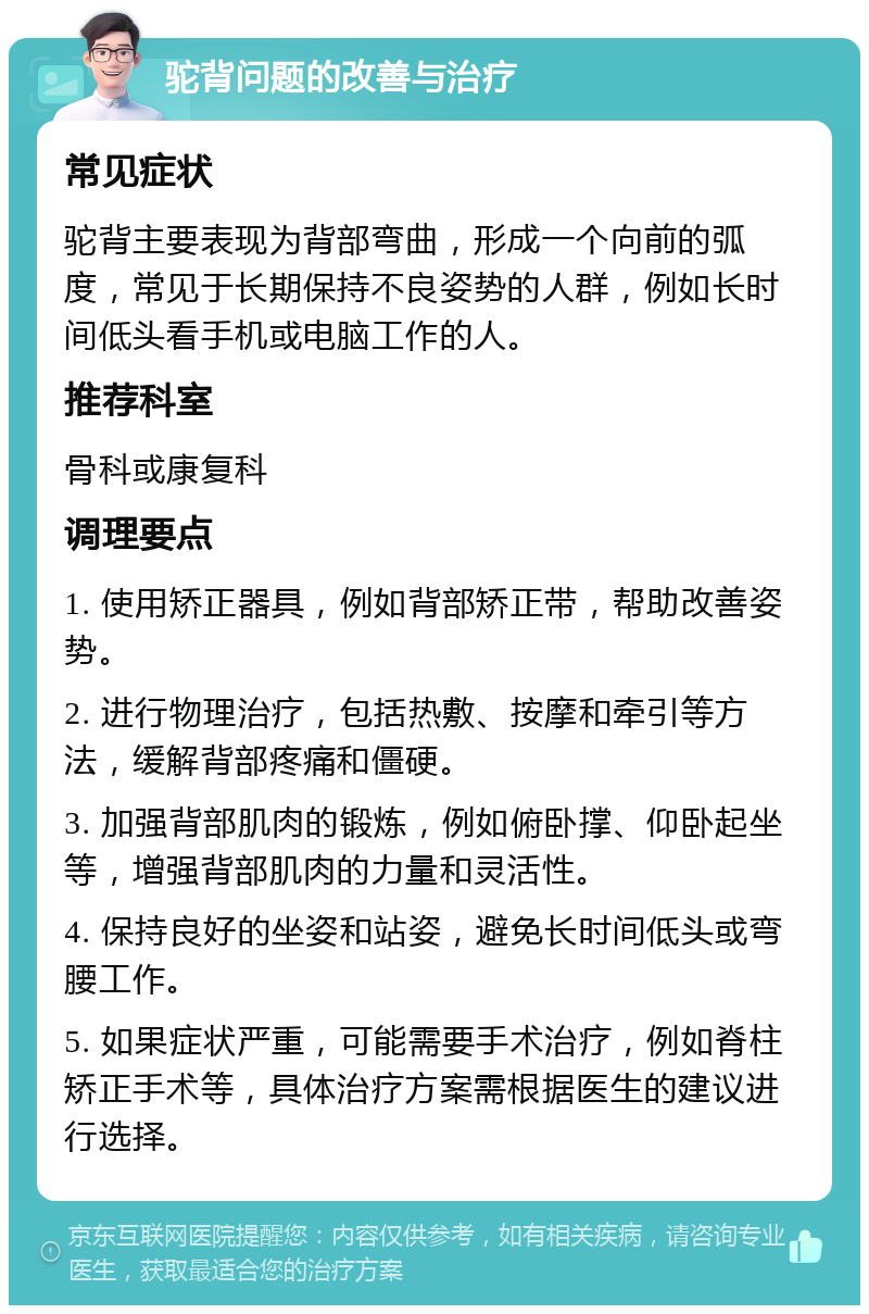 驼背问题的改善与治疗 常见症状 驼背主要表现为背部弯曲，形成一个向前的弧度，常见于长期保持不良姿势的人群，例如长时间低头看手机或电脑工作的人。 推荐科室 骨科或康复科 调理要点 1. 使用矫正器具，例如背部矫正带，帮助改善姿势。 2. 进行物理治疗，包括热敷、按摩和牵引等方法，缓解背部疼痛和僵硬。 3. 加强背部肌肉的锻炼，例如俯卧撑、仰卧起坐等，增强背部肌肉的力量和灵活性。 4. 保持良好的坐姿和站姿，避免长时间低头或弯腰工作。 5. 如果症状严重，可能需要手术治疗，例如脊柱矫正手术等，具体治疗方案需根据医生的建议进行选择。