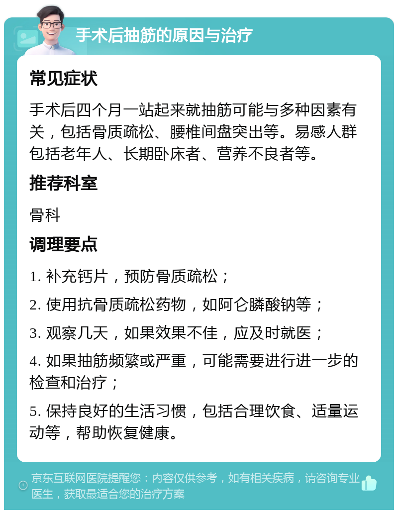 手术后抽筋的原因与治疗 常见症状 手术后四个月一站起来就抽筋可能与多种因素有关，包括骨质疏松、腰椎间盘突出等。易感人群包括老年人、长期卧床者、营养不良者等。 推荐科室 骨科 调理要点 1. 补充钙片，预防骨质疏松； 2. 使用抗骨质疏松药物，如阿仑膦酸钠等； 3. 观察几天，如果效果不佳，应及时就医； 4. 如果抽筋频繁或严重，可能需要进行进一步的检查和治疗； 5. 保持良好的生活习惯，包括合理饮食、适量运动等，帮助恢复健康。