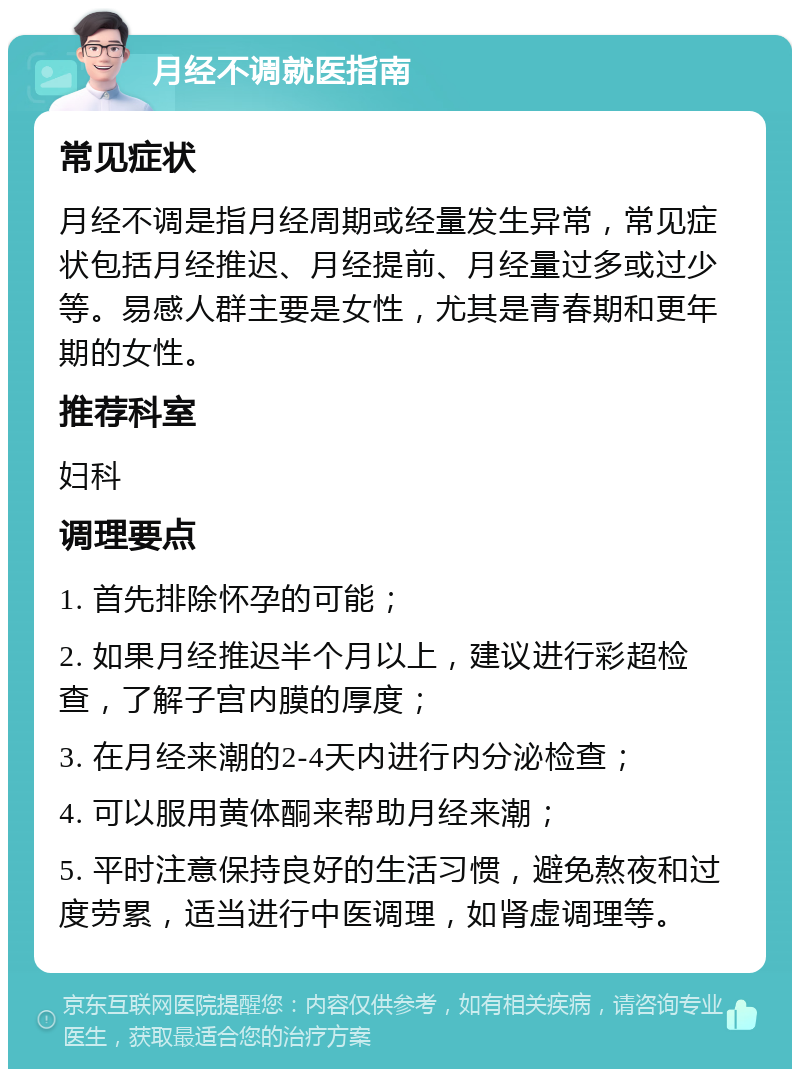 月经不调就医指南 常见症状 月经不调是指月经周期或经量发生异常，常见症状包括月经推迟、月经提前、月经量过多或过少等。易感人群主要是女性，尤其是青春期和更年期的女性。 推荐科室 妇科 调理要点 1. 首先排除怀孕的可能； 2. 如果月经推迟半个月以上，建议进行彩超检查，了解子宫内膜的厚度； 3. 在月经来潮的2-4天内进行内分泌检查； 4. 可以服用黄体酮来帮助月经来潮； 5. 平时注意保持良好的生活习惯，避免熬夜和过度劳累，适当进行中医调理，如肾虚调理等。