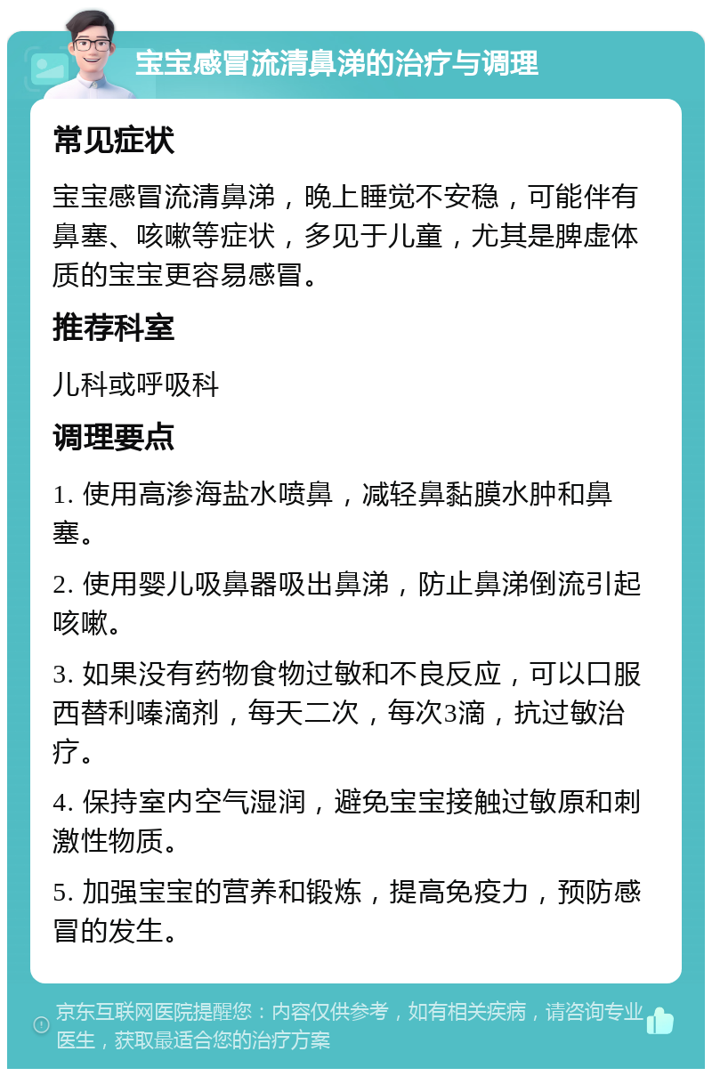 宝宝感冒流清鼻涕的治疗与调理 常见症状 宝宝感冒流清鼻涕，晚上睡觉不安稳，可能伴有鼻塞、咳嗽等症状，多见于儿童，尤其是脾虚体质的宝宝更容易感冒。 推荐科室 儿科或呼吸科 调理要点 1. 使用高渗海盐水喷鼻，减轻鼻黏膜水肿和鼻塞。 2. 使用婴儿吸鼻器吸出鼻涕，防止鼻涕倒流引起咳嗽。 3. 如果没有药物食物过敏和不良反应，可以口服西替利嗪滴剂，每天二次，每次3滴，抗过敏治疗。 4. 保持室内空气湿润，避免宝宝接触过敏原和刺激性物质。 5. 加强宝宝的营养和锻炼，提高免疫力，预防感冒的发生。