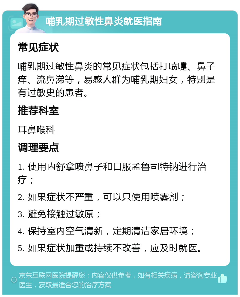 哺乳期过敏性鼻炎就医指南 常见症状 哺乳期过敏性鼻炎的常见症状包括打喷嚏、鼻子痒、流鼻涕等，易感人群为哺乳期妇女，特别是有过敏史的患者。 推荐科室 耳鼻喉科 调理要点 1. 使用内舒拿喷鼻子和口服孟鲁司特钠进行治疗； 2. 如果症状不严重，可以只使用喷雾剂； 3. 避免接触过敏原； 4. 保持室内空气清新，定期清洁家居环境； 5. 如果症状加重或持续不改善，应及时就医。