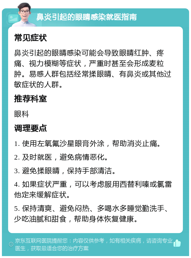 鼻炎引起的眼睛感染就医指南 常见症状 鼻炎引起的眼睛感染可能会导致眼睛红肿、疼痛、视力模糊等症状，严重时甚至会形成麦粒肿。易感人群包括经常揉眼睛、有鼻炎或其他过敏症状的人群。 推荐科室 眼科 调理要点 1. 使用左氧氟沙星眼膏外涂，帮助消炎止痛。 2. 及时就医，避免病情恶化。 3. 避免揉眼睛，保持手部清洁。 4. 如果症状严重，可以考虑服用西替利嗪或氯雷他定来缓解症状。 5. 保持清爽、避免闷热、多喝水多睡觉勤洗手、少吃油腻和甜食，帮助身体恢复健康。