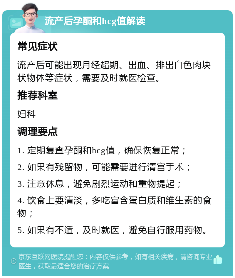 流产后孕酮和hcg值解读 常见症状 流产后可能出现月经超期、出血、排出白色肉块状物体等症状，需要及时就医检查。 推荐科室 妇科 调理要点 1. 定期复查孕酮和hcg值，确保恢复正常； 2. 如果有残留物，可能需要进行清宫手术； 3. 注意休息，避免剧烈运动和重物提起； 4. 饮食上要清淡，多吃富含蛋白质和维生素的食物； 5. 如果有不适，及时就医，避免自行服用药物。