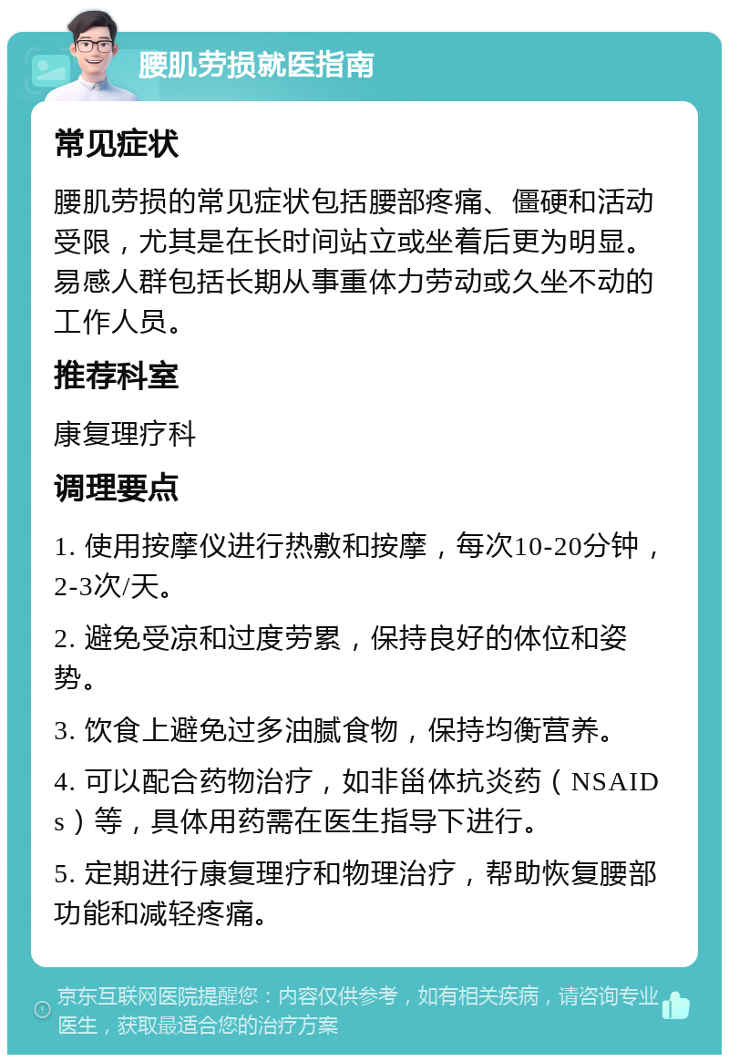 腰肌劳损就医指南 常见症状 腰肌劳损的常见症状包括腰部疼痛、僵硬和活动受限，尤其是在长时间站立或坐着后更为明显。易感人群包括长期从事重体力劳动或久坐不动的工作人员。 推荐科室 康复理疗科 调理要点 1. 使用按摩仪进行热敷和按摩，每次10-20分钟，2-3次/天。 2. 避免受凉和过度劳累，保持良好的体位和姿势。 3. 饮食上避免过多油腻食物，保持均衡营养。 4. 可以配合药物治疗，如非甾体抗炎药（NSAIDs）等，具体用药需在医生指导下进行。 5. 定期进行康复理疗和物理治疗，帮助恢复腰部功能和减轻疼痛。