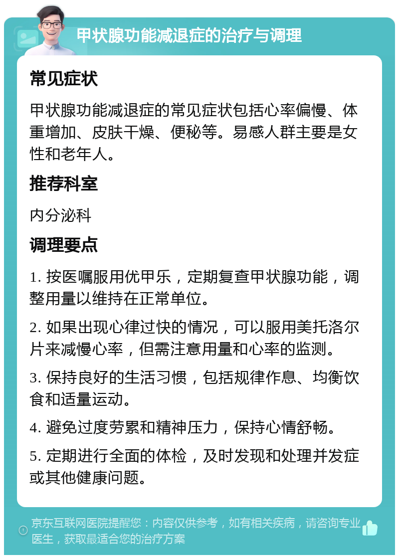 甲状腺功能减退症的治疗与调理 常见症状 甲状腺功能减退症的常见症状包括心率偏慢、体重增加、皮肤干燥、便秘等。易感人群主要是女性和老年人。 推荐科室 内分泌科 调理要点 1. 按医嘱服用优甲乐，定期复查甲状腺功能，调整用量以维持在正常单位。 2. 如果出现心律过快的情况，可以服用美托洛尔片来减慢心率，但需注意用量和心率的监测。 3. 保持良好的生活习惯，包括规律作息、均衡饮食和适量运动。 4. 避免过度劳累和精神压力，保持心情舒畅。 5. 定期进行全面的体检，及时发现和处理并发症或其他健康问题。