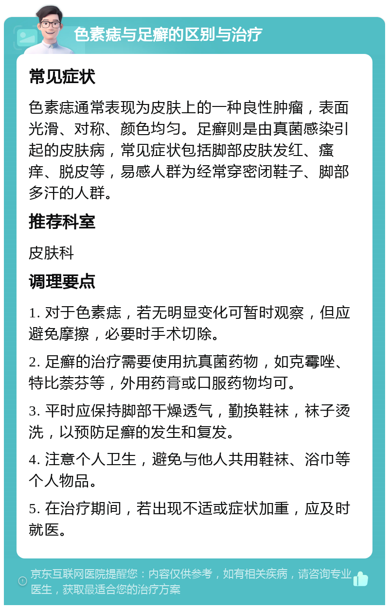 色素痣与足癣的区别与治疗 常见症状 色素痣通常表现为皮肤上的一种良性肿瘤，表面光滑、对称、颜色均匀。足癣则是由真菌感染引起的皮肤病，常见症状包括脚部皮肤发红、瘙痒、脱皮等，易感人群为经常穿密闭鞋子、脚部多汗的人群。 推荐科室 皮肤科 调理要点 1. 对于色素痣，若无明显变化可暂时观察，但应避免摩擦，必要时手术切除。 2. 足癣的治疗需要使用抗真菌药物，如克霉唑、特比萘芬等，外用药膏或口服药物均可。 3. 平时应保持脚部干燥透气，勤换鞋袜，袜子烫洗，以预防足癣的发生和复发。 4. 注意个人卫生，避免与他人共用鞋袜、浴巾等个人物品。 5. 在治疗期间，若出现不适或症状加重，应及时就医。