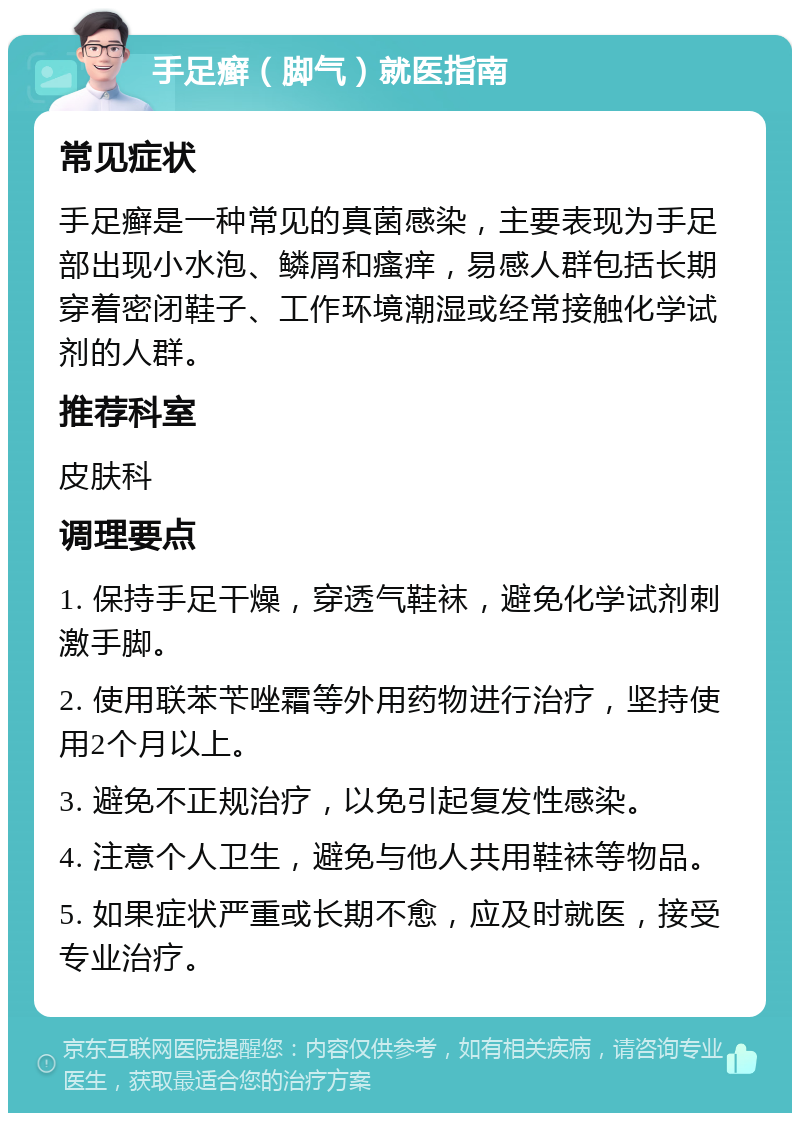 手足癣（脚气）就医指南 常见症状 手足癣是一种常见的真菌感染，主要表现为手足部出现小水泡、鳞屑和瘙痒，易感人群包括长期穿着密闭鞋子、工作环境潮湿或经常接触化学试剂的人群。 推荐科室 皮肤科 调理要点 1. 保持手足干燥，穿透气鞋袜，避免化学试剂刺激手脚。 2. 使用联苯苄唑霜等外用药物进行治疗，坚持使用2个月以上。 3. 避免不正规治疗，以免引起复发性感染。 4. 注意个人卫生，避免与他人共用鞋袜等物品。 5. 如果症状严重或长期不愈，应及时就医，接受专业治疗。